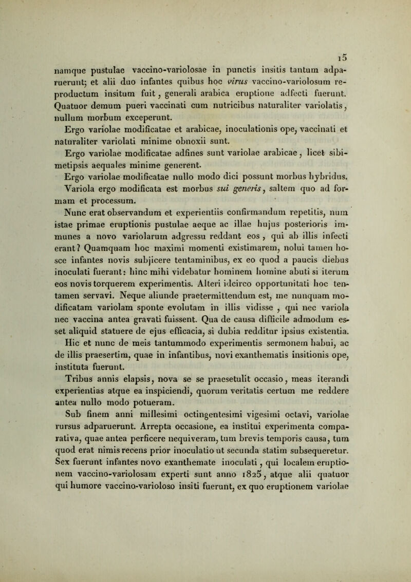 namque pustulae vaccino-variolosae ia punctis insitis tantum adpa- ruerunt; et alii duo infantes quibus hoc virus vaccino-variolosum re- productum insitum fuit, generali arabica eruptione adfecti fuerunt. Quatuor demum pueri vaccinati cum nutricibus naturaliter variolatis, nullum morbum exceperunt. Ergo variolae modificatae et arabicae7 inoculationis ope; vaccinati et naturaliter variolati minime obnoxii sunt. Ergo variolae modificatae adfines sunt variolae arabicae , licet sibi— metipsis aequales minime generent. Ergo variolae modificatae nullo modo dici possunt morbus hybridas. Variola ergo modificata est morbus sui genens, saltem quo ad for- mam et processum. Nunc erat observandum et experientiis confirmandum repetitis, num istae primae eruptionis pustulae aeque ac illae hujus posterioris im- munes a novo variolarum adgressu reddant eos , qui ab illis infecti erant? Quamquam hoc maximi momenti existimarem, nolui tamen ho- sce infantes novis subjicere tentaminibus, ex eo quod a paucis diebus inoculati fuerant: hinc mihi videbatur hominem homine abuti si iterum eos novis torquerem experimentis. Alteri idcirco opportunitati hoc ten- tamen servavi. Neque aliunde praetermittendum est, me nunquam mo- dificatam variolam sponte evolutam in illis vidisse , qui nec variola nec vaccina antea gravati fuissent. Qua de causa difficile admodum es- set aliquid statuere de ejus efficacia, si dubia redditur ipsius existentia. Hic et nunc de meis tantummodo experimentis sermonem habui, ac de iliis praesertim, quae in infantibus, novi exanthematis insitionis ope, instituta fuerunt. Tribus annis elapsis, nova se se praesetulit occasio, meas iterandi experientias atque ea inspiciendi, quorum veritatis certum me reddere antea nullo modo potueram. Sub finem anni millesimi octingentesimi vigesimi octavi, variolae rursus adparuerunt. Arrepta occasione, ea institui experimenta compa- rativa, quae antea perficere nequiveram, tum brevis temporis causa, tum quod erat nimis recens prior inoculatio ut secunda slatim subsequeretur. Sex fuerunt infantes novo exanthemate inoculati, qui localem eruptio- nem vaccino-variolosam experti sunt anno 1825, atque alii quatuor qui humore vaccino-varioloso insiti fuerunt, ex quo eruptionem variolae