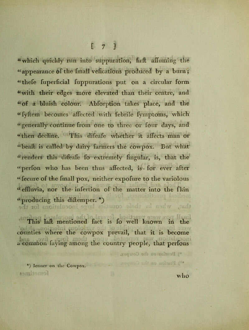 which quickly run into suppuration, firft aJTuming the  appearance of the fmall vefications produced by a burn;  thefe fuperficial fuppurations put on a circular form with their edges more elevated than their centre, and of a bluish colour. Abforption takes place, and the fyftem becomes affected with febrile fymptoms, which “ generally continue from one to three or four days, and then decline. This difeafe whether it affects man or r |‘ . i , r , # ,*> heaft is called by dairy farmers the cowpox. But what renders this difeafe fo extremely lingular, is, that the perfon who has been thus affected, is - for ever after  fecure of tlie fmall pox, neither expofure to the variolous effluvia, nor the infertion of the matter into the fkin producing this diffemper. -I: i< This laft mentioned fact is fo well known in the counties where the cowpox prevail, that it is become a common faying among the country people, that perfons .yoqf/oD o.', iw ttoh^I (* *) Jenner on the Cowpox. who