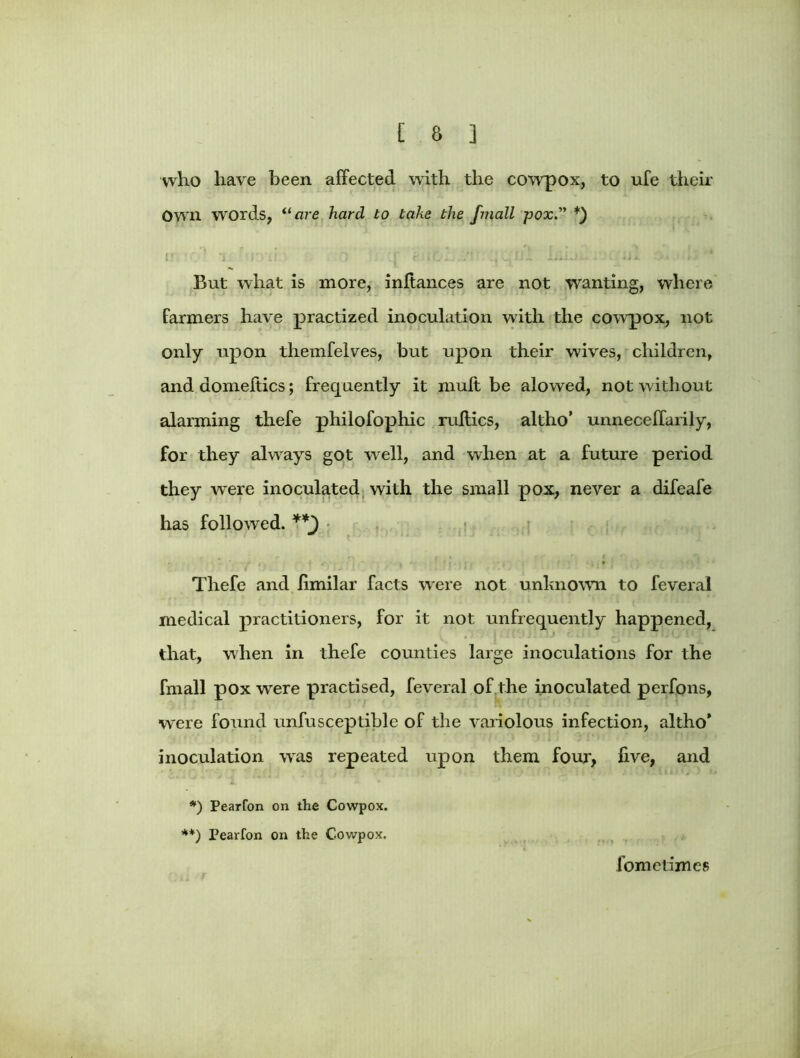 who have been affected with the cowpox, to ufe their Own words, “are hard to take the finall pox. *) But what is more, inffances are not wanting, where farmers have practized inoculation with the cowpox, not only upon themfelves, but upon their wives, children, and domeftics; frequently it mult be alowed, not without alarming thefe philofophic ruftics, altho* unneceffarily, for they always got well, and when at a future period they wrere inoculated with the small pox, never a difeafe has followed. Thefe and limilar facts were not unknown to feveral medical practitioners, for it not unfrequently happened, that, when in thefe counties large inoculations for the fmall pox were practised, feveral of the inoculated perfons, were found unfusceptible of the variolous infection, altho* inoculation was repeated upon them four, five, and 1 *) Pearfon on the Cowpox. **) Pearfon on the Cowpox. fometimes