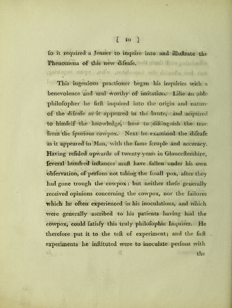 fo it required a Jenner to inquire into and illuftrale the Phenomena of this new difeafe. This ingenious practioner began his inquiries with a benevolence and zeal worthy of imitation: Like an able philofopher he firlt inquired into the origin and nature of the difeafe as it appeared in the brute, and acquired to himfelf the knowledge; how to diftinguish the true from the fpurious cowpox. Next he examined the difeafe as it appeared in Man, with the fame fcruple and accuracy. Having relided upwards of twenty years in Glouceltershire, feveral hundred inltances mult have fallen under his own obfervation, of perfons not taking the fmall pox, after they had gone trough the cowpox: but neither thefe generally received opinions concerning the cowpox, nor the failures tvhich he often experienced in his inoculations, and which were generally ascribed to his patients having had the cowpox, could fatisfy this truly philofophic Inquirer. He therefore put it to the telt of experiment; and the firlt experiments he initituted were to inoculate perfons with the