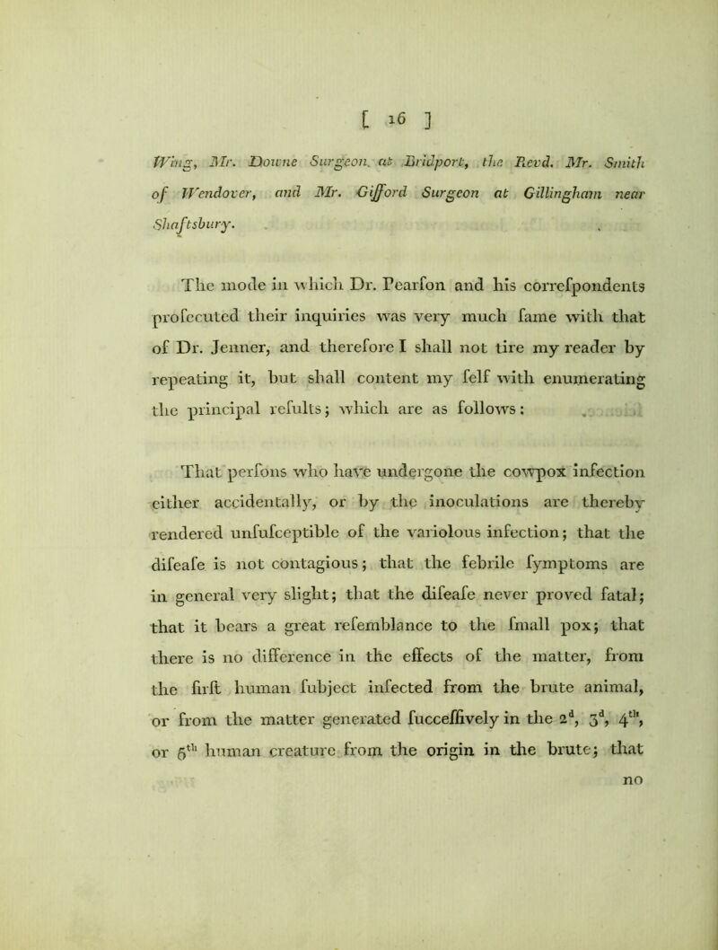 Whig, Mr. Downe Surgeon, at Bridport, the B.evd. Mr. Smith of Wendover, and Mr. Gifford Surgeon at Gillingham near Shaftshury. The mode in which Dr. Fearfon and his correfpondents profecuted their inquiries was very much fame with that of Dr. Jenner, and therefore I shall not tire my reader by repeating it, but shall content my felf with enumerating the principal refults; which are as follows: That perfons who have undergone the cowpox infection either accidentally, or by the inoculations are thereby rendered unfufceptible of the variolous infection; that the difeafe is not contagious; that the febrile fymptoms are in general very slight; that the difeafe never proved fatal; that it bears a great refemblance to the fmall pox; that there is no difference in the effects of the matter, from the firft human fubject infected from the brute animal, or from the matter generated fucceffively in the 2d, 3d, 4th, or 5t]l human creature from the origin in the brute; that no