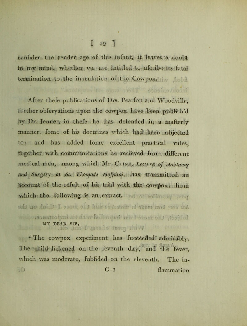 confider the tender age of this infant, it leaves a doubt, in my mind, whether we are intitled to afcribe its fatal termination to the inoculation of the Covrpox. r> ^ |f j ; f Q' After thefe publications of Drs. Pearfon and Woodville, further obfervations upon the cowpox have been publish’d by Dr. Jenner, in thefe he has defended in a malterly manner, fome of his doctrines which had been objected to; and has added fome excellent practical rules, together with communications he recieved from different medical men, among which Mr. Cline, Lecturer of Anatomy and Surgery at St. Thomas's Hofpital, has transmitted an account of the refult of his trial with the cowpox: from which the following is an .cxtiacU 'nit no j'.si .h 1 o: 'f;t .jj br:r ■ m nrao •. A *9on:Jioij-. • .hurl, . • ur;. • .,:n • d' 1 MY DEAR SIR, /jj0 K’ Jj I 10 -iJ i < f “ The cow-pox experiment has fucceeded- admirably. The child iichened on the feventh day, and the fever, which was moderate, fubhded on the eleventh. The in- C 2 flammation