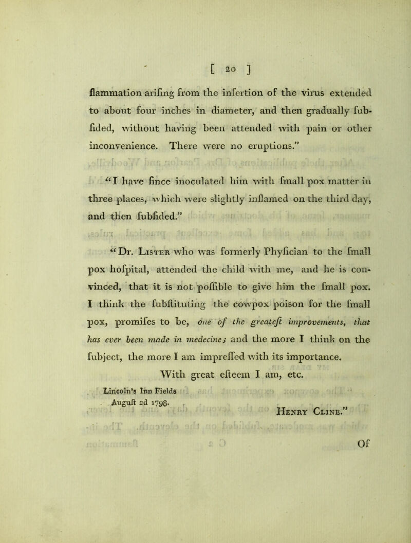 flammation ariling from the infection of the vims extended to about four inches in diameter, and then gradually fub- iided, without having been attended with pain or other inconvenience. There were no eruptions.” “I have fince inoculated him with fmall pox matter in three places, which were slightly inflamed on the third day, and then fublided.” f r « - ( ? , • , J ■ 11 J • ' ; u Dr. Lister who was formerly Phyfician to the fmall pox hofpital, attended the child with me, and he is con- vinced, that it is not poflible to give him the fmall pox. I think the fubltituting the cowpox poison for the fmall pox, promifes to be, one of the greateft improvements, that has ever been made in medecine; and the more I think on the fubject, the more I am imprelfed with its importance. f' • ; rr * ■ ▼ *7 *7 T With great elteem I am, etc. Lincoln’s Inn Fields . Auguft 2d 1798- r Henry Cline.” Of