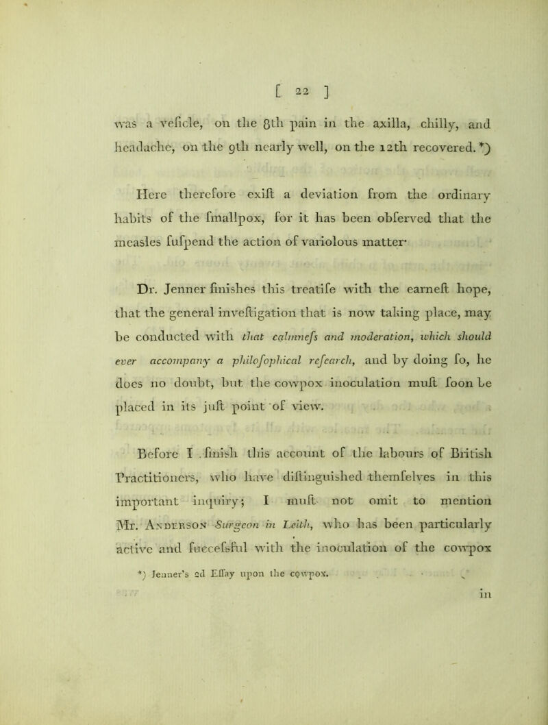 was a veficle, on the Qth pain in the axilla, chilly, and headache, on the 9th nearly well, on the 12th recovered.*} Here therefore exilt a deviation from the ordinary habits of the fmallpox, for it has been obferved that, the measles fufpend the action of variolous matter- Dr. Jenner finishes this treatife with the earnelt hope, that the general inveltigation that is now taking place, may be conducted with that calmncfs and. moderation, which should ever accompany a philofopliical ref earch, and by doing fo, lie does no doubt, but the cowpox inoculation muft foon be placed in its juft point of view. Before I . finish this account of the labours of British Practitioners, who have diftinguished themfelves in this important inquiry; I muft not omit to mention Mr. AxDEfcsoN Surgeon in Leith, who has been particularly active and fuecefsful with the inoculation of the cowpox *) lenner’s 2cl Eltay upon Lhe CQwpox. in