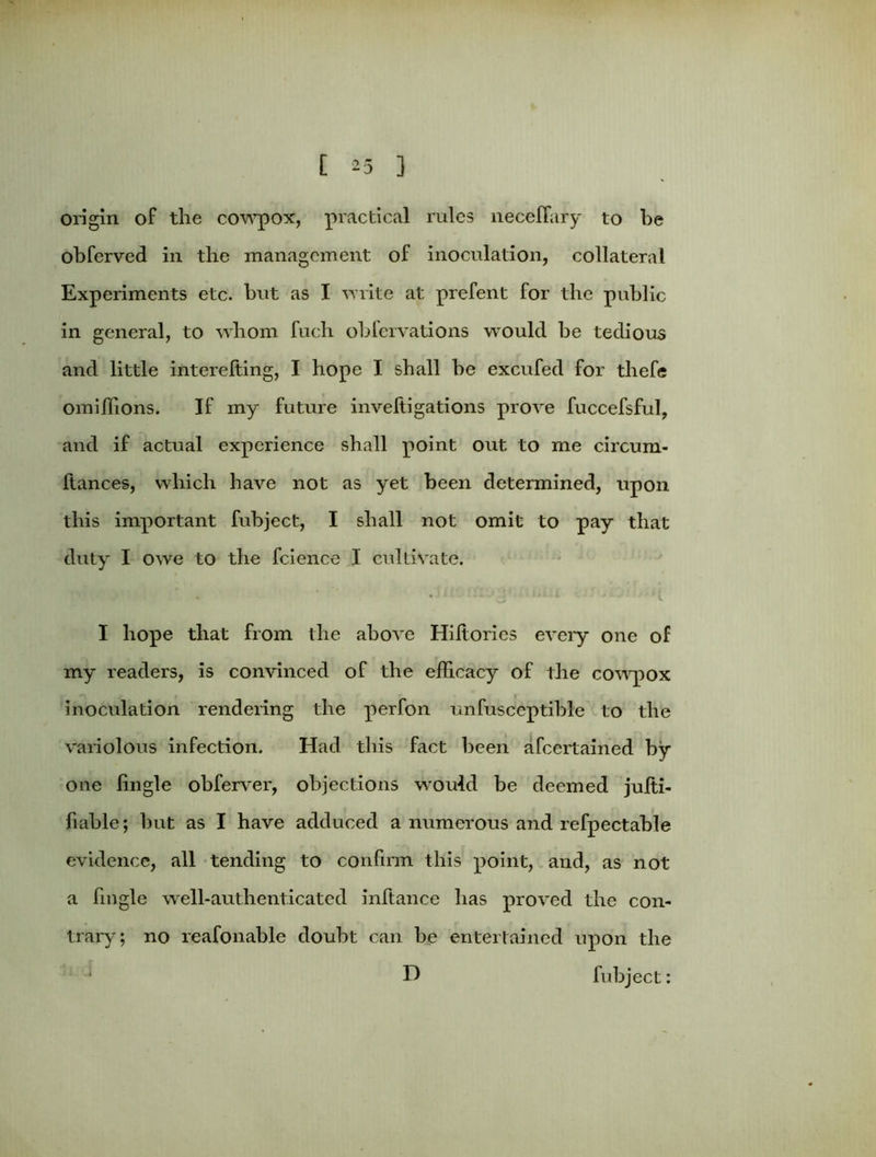 [ ^5 ] origin of the cowpox, practical rules neceflary to be obferved in the management of inoculation, collateral Experiments etc. but as I write at prefent for the public in general, to whom fuch obfervations would be tedious and little interefting, I hope I shall be excufed for thefe omiflions. If my future inveltigations prove fuccefsful, and if actual experience shall point out to me circum- liances, which have not as yet been determined, upon this important fubject, I shall not omit to pay that duty I owe to the fcience I cultivate. I hope that from the above Hiftorics every one of my readers, is convinced of the efficacy of the cowpox inoculation rendering the perfon unfusceptible to the variolous infection. Had this fact been afcertained by one fingle obferver, objections would be deemed jufti- fiable; hut as I have adduced a numerous and refpectable evidence, all tending to confirm this point, and, as not a fingle well-authenticated inftance has proved the con- trary; no reafonable doubt can be entertained upon the D fubject: