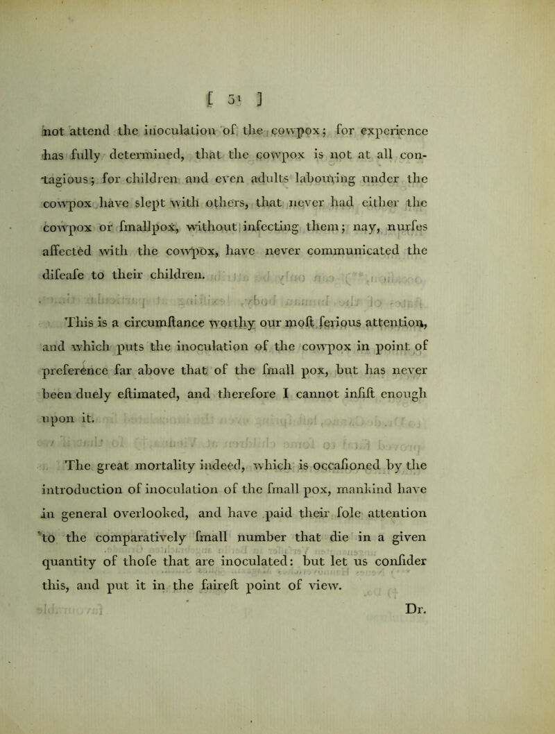 not attend the inoculation of the cowpox; for experience has fully determined, that the cowpox is not at all con- tagious; for children and even adults labouring under the cowpox have slept with others, that never had either the cowpox or fmallpox, without infecting them; nay, nurfes affected with the cowpox, have never communicated the difeafe to their children. • ' —1' 'i j J via..'ties' ,vbo«i nuns rd oii'J lo -•--*jj,. This is a circumltance wot thy our molt ferious attention, and which puts the inoculation of the cowpox in point of preference far above that of the fmall pox, but has never been duely eltimated, and therefore I cannot infill enough upon it. ‘ 1 ;.,*•] f ' » ( l . .. . The great mortality indeed, which is occalioned by the introduction of inoculation of the fmall pox, mankind have in general overlooked, and have paid their lole attention to the comparatively fmall number that die in a given . ;/ • : ■ , . : .. a quantity of thofe that are inoculated: but let us coniider this, and put it in the faireft point of view. Dr.