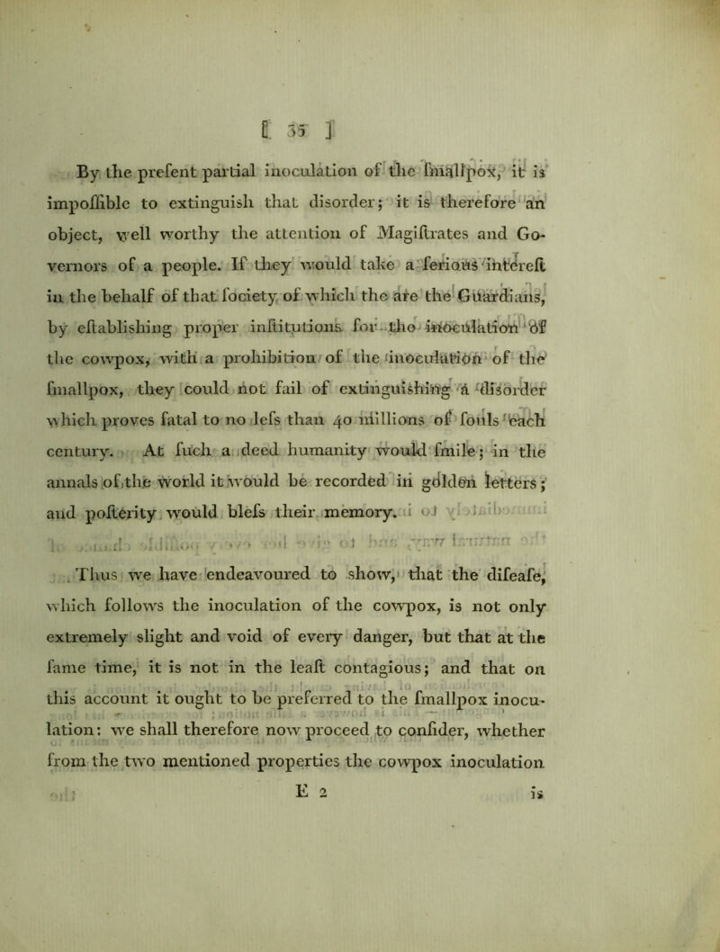 By the prefent partial inoculation of tlie fmallpox, it is impoflible to extinguish that disorder; it is therefore an object, well worthy the attention of Magiftrates and Go- vernors of a people. If they would take a ferious intereli in the behalf of that fociety of which the are the Guardians, by eftablishing proper inftitutions. for the inoculation bf the cowpox, with a prohibition of the dnocuiution of tlie‘ fmallpox, they could not fail of extinguishing &-disorder which proves fatal to no lefs than 40 millions of fouls 'bach century. At fuch a deed humanity would fmile; in the annals of.the world it would be recorded in gdlden letters ; and polierity would blefs their memory, i ■ J i ! ’h a!:> old.dm. ; */a • >d o i-» ot bur; pmvr 1 'rntrrr e;:i Thus we have endeavoured to show, that the difeafe, which follows the inoculation of the cowpox, is not only extremely slight and void of every danger, but that at the fame time, it is not in the lealt contagious; and that on this account it ought to be preferred to the fmallpox inocu* lation: we shall therefore now proceed to conhder, whether from the two mentioned properties the cowpox inoculation E 2 is