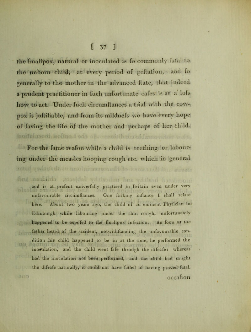 the fmallpox, natural or inoculated is fo commonly Fatal to the unborn child, at every period of geftation, and fo generally to the mother in the advanced Ft ate, that indeed a prudent practitioner in fuch unfortunate cafes is at a lols how to act. Under fuch circumftanccs a trial with the cow- pox is juftifiable, and from its mildnefs we have every hope of faving the life of the mother and perhaps of her child. ' , () •; j i UK (I D j > .1 , | ' j i f re r f. For the fame reafon while a child is teething or labour- ing under the measles hooping cough etc. which in general ' * i'.i i iJ'iC 1 * t: > '. ' t • * :<• xxji- and is at prefent univerfally practised in Britain even under very unfavourable circumftances. One linking inftance 1 shall relate here. About two years ago, the child of an eminent Pliyncian in- Edinburgh while labouring under the chin cough, unfortunately happened to be expofed to the fmallpox infection. As foon as the father heard of the accident, notwithstanding the unfavourable con- ■' J • ■ ' - '' ' ' t<5 J > •; . .. ditiou his child happened to be in at the time, he performed the inoculation, and the child went fafe through the difeafe: whereas had the inoculation not been performed, and the child had caught the difeafe naturally, it could not have failed of having proved fatal. occafion
