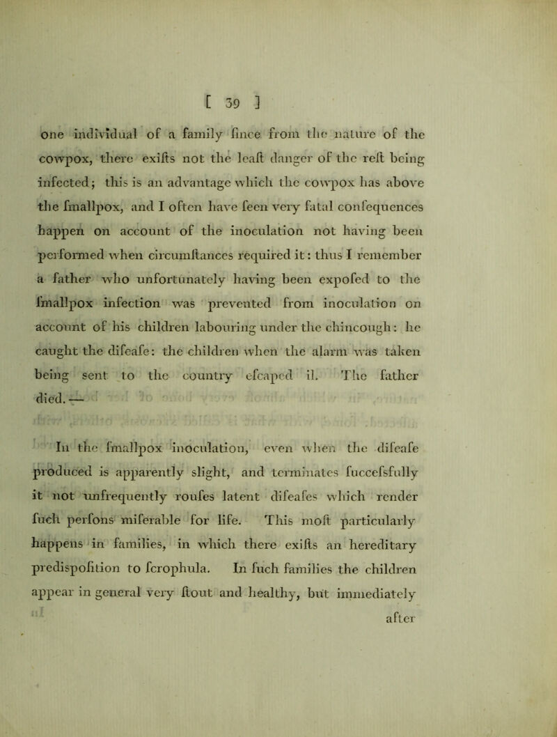 one individual of a family fmce from die nature of the cowpox, there exifts not the leaft danger of the reft being infected; this is an advantage which the cowpox has above the fmallpox, and I often have feen very fatal confequences happen on account of the inoculation not having been performed when circumftances required it: thus I remember a father who unfortunately having been expofed to the fmallpox infection was prevented from inoculation on account of his children labouring under the chincough: lie caught the difeafe: the children when the alarm was taken being sent to the country efcapc-d il. The father died.— In the fmallpox inoculation, even when the difeafe produced is apparently slight, and terminates fuccefsfully it not unfrequently roufes latent difeafes which render fuch perfons miferable for life. This molt particularly happens in families, in which there exilis an hereditary predispohtion to fcrophula. In fuch families the children appear in general very flout and healthy, but immediately after