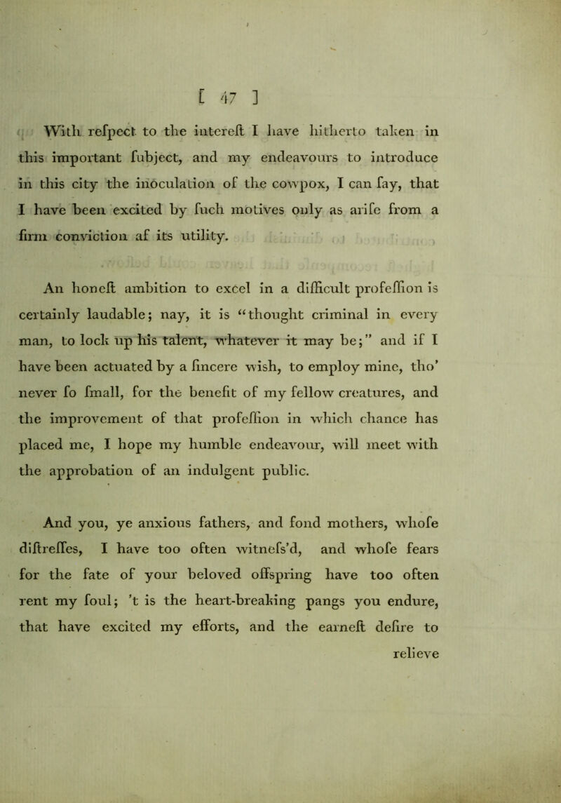 With refpect to the interefl I have hitherto tahen in this important fubject, and my endeavours to introduce in this city the inoculation of the covvpox, I can fay, that I have been excited by fuch motives only as arife from a firm conviction af its utility. An honeft ambition to excel in a difficult profcffion is certainly laudable; nay, it is “thought criminal in every man, to loch up his talent, whatever it may be;” and if I have been actuated by a lincere wish, to employ mine, tho’ never fo fmall, for the benefit of my fellow creatures, and the improvement of that profcffion in which chance has placed me, I hope my humble endeavour, will meet w7ith the approbation of an indulgent public. And you, ye anxious fathers, and fond mothers, whofe diftreffes, I have too often witnefs’d, and whofe fears for the fate of your beloved offspring have too often rent my foul; ’t is the heart-breahing pangs you endure, that have excited my efforts, and the earn eft defire to relieve