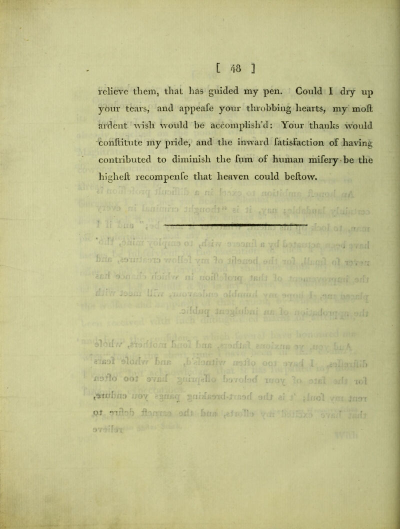 relieve tliem, that lias guided my pen. Could I dry up your tears, and appeafe your throbbing hearts, my molt ardent wisir would be accomplish’d: Your thanks would conltitute my pride, and the inward fatisfaction of having contributed to diminish the fum of human mifery be the higheft recompenfe that heaven could beltow. ir in , ioww gnd oyn _ . ^ r r r d 1501 Oloxi:r 'irilrrr 113*10 OOj 3V£:i . li.i; d. - 1 trml ill) ' O.t o-T-‘r> j- ■ ; j