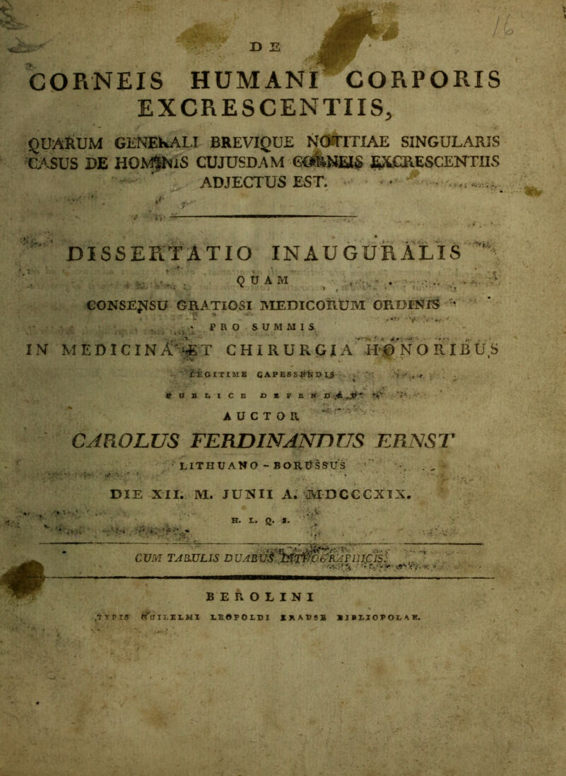 s CORNEIS HUMANI CORPORIS EXCRESCENTIIS, QUARUM GENERALI BREVIQUE NOTITIAE SINGULARIS CASUS DE HOMfNiS CUJUSDAM CORNEIS EXCRESCENTIIS ADJECTUS EST. — .. . IN DISSERTATIO INAUGURALIS i . - # QUAM ,• .. .. - ,* CONSENSU GRATIOSI MEDICORUM ORDINIS v*  PRO SUMMIS ' •***« r . *f. - . ' MEDICINA*^T CHIRURGIA HONORIBUS LEGITIME GAPESSBtJDIJ : <, \ PUBLICE t> E V E If D .*■ * ‘iV AUCTOR CAROLUS FERDINANDUS ERNST ' LITHUANO - BORUSSUS DIE XII. M. JUNII A. MDCCCXIX. H. X. Q. *. CUM TARULIS D UABUtf* ' ** 'Ti-i.0.6'RA FII ICIS: ■a. > •• *f r./'- v v*s i't- -• BEROLINI ,TV P13 {^criLELMI LEOPOLBI SRADSS IIBIJOPOBAE.