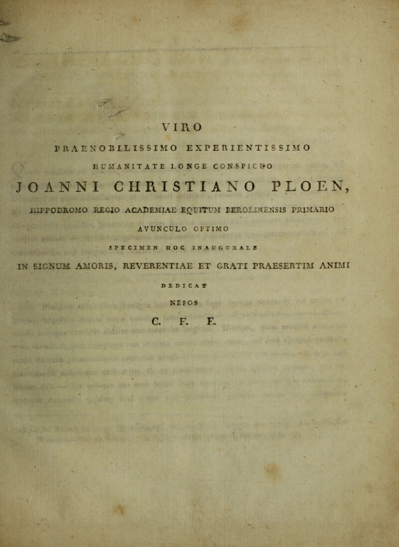 ■P? • 5s^ ' ' ' ~  - •_ V - VIRO PRAENOBILISSIMO EXPERIENTIS SIMO F U M A NITATE 1. ONGE CONSPICUO JO ANNI CHRISTIANO PLOEN, IIIFPOEROMO REGIO ACADEMIAE EQUITUM BEROLINENSIS PRIMARIO AVUNCULO OPTIMO SPECIMEN HOC INAUGUHALI IN SIGNUM AMORIS, REVERENTIAE ET GRATI PRAESERTIM ANIMI c. F. F,.
