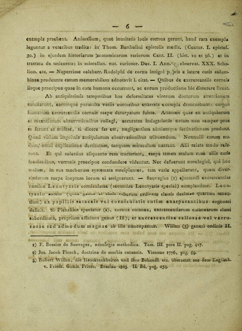 exempla praebent. Animalium, quae inusitatis locis cornua gerunt, haud rara exempla leguntur a veteribus tradita: in' Thom. Bartholini epistolis medie. (Centur. I. epistol. 30.) in ejusdem historiarum [anatomicarum rariorum Cent. II. (hist. 10 et g6.) et in tractatu de unicornu; in miscellan. nat. curiosor. Dec. I. Ann. .observat. XXX. Scho- lion. ttc. — Nuperrime celeberr. Rudolphi de cornu insigni p ^vis e latere cutis colum- binae prodeunte casum memorabilem adnotavit 1. citat. — Quibus de excrescentiis corneis iisque praecipue quae in cute humana occurrunt, ac eorum productione hic disserere liceat. Ab antiquissimis temporibus hae deformitates virorum doctorum attentionem suscitarunt, eafurrtque permulta variis auctoribus enarrata exempla demonstrant: corpus humanum excrescentiis corneis saepe deturpatum fuisse. Attamen quae ex antiquiorum et recenticrum observationibus collegi, accuratae indagationis notam non semper prae se ferunt et multae, si dicere fas est, negligentiam nimiamque festinationem produnt. Quod vitium imprimis antiquiorum observationibus tribuendum. Nonnulli casum nu- dum, omni explicatione destitutum, tanquam miraculum narrant. Alii relata modo refe- runt. Et qui solertius aliquanto rem tractarunt,^.saepe tamen malum cum aliis cutis foeditatibus, verrucis praecipue confundere videntur. Nec defuerunt nosclogici, qui Loc malum, in sua morborum systemata suscipientes, tam varie appellarunt, quam diver- sissimum saepe ineptum locum ei assignarunt. — Sauvagius (1) ejusmodi excrescentias nomine Leontyasis corniculatae (secundae Leontyasis speciei) complectitur. Leon- tyasiu «uiUfrn ®t ».ttt ♦uberum ordinem classis decimae quartum tenen- tium) ex papillis setaceis vel corniculatis cutim exasperantibus cognosci definit. Si Plenckius spectatur (2), cornua cutanea, excrescendarum cutanearum classi •ubordinata, proprium efficiunt genus (II), et excres c entiae callosae vel verru- cosae sed admodum magnae ab illo nuncupantur. Wiilan (3) generi ordinis II» 1) F. Bossier de Sauvages, nosolorgia methodica. Tom. III. pars II. pag. 4*7* 2) Jos. Jacob rienck, doctrina de morbis cutaneis. Viennae 1776, pag. (59. 3) Probert Wiilan, die Ilautkrankheiten und ihre Behandl. etc. iibersetzt aus dem Englisch.