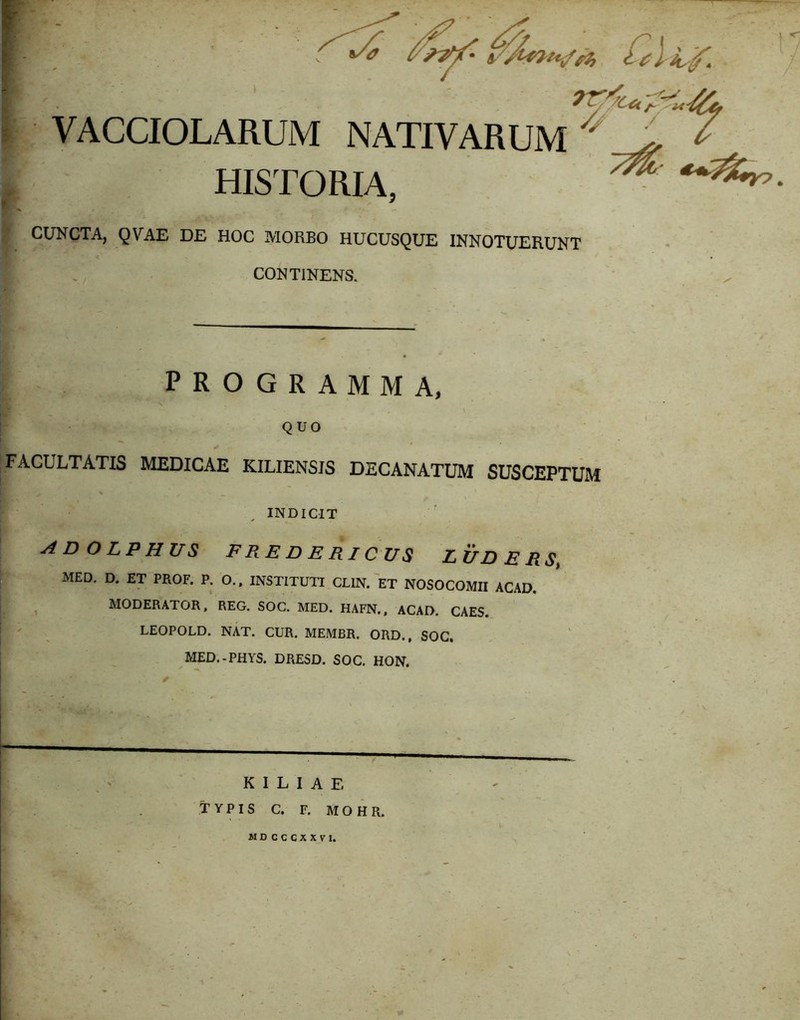 T VACCIOLARUM NATIVARUM ^ ^ ^ HISTORIA, ^ CUNCTA, QVAE DE HOC MORBO HUCUSQUE INNOTUERUNT CONTINENS. ; programma, r. fA QUO I FACULTATIS MEDICAE KILIENSIS DECANATUM SUSCEPTUM i > , INDICIT ADOLPHUS FREDERICUS LUDERSi MED. D. ET PROF. P. O.. INSTITUTI CLIN. ET NOSOCOMII ACAD. MODERATOR, REG. SOG. MED. HAFN., ACAD. CAES. LEOPOLD. NAT. CUR. MEMBR. ORD., SOC. MED.-PHYS. DRESD. SOC. HON. 1 K I L I A E TYPIS C. F. MOHR. MDCCCXXVl. I f