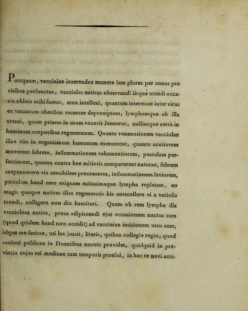 ostquam, vacciniae Inserendae miinere lam plures per annos pro viribus perfunctus , vacciolas nativas observandi iisque utendi occa- sio oblata mihifuerat, mox intellexi, quantum interesset inter virus ex vaccarum uberibus recenter depromptum, Ijmphamque ab illa ortam, quam primus in usum vocavit Jennerus, milliesque certe in hominum corporibus regeneratam. Quanto venenosiorem vacciolae illae vim in organismum humanum exercerent, quanto acutiorem moverent febrem, inflammationem vehementiorem, pustulam per- fectiorem, quanto contra hae mitioris comparerent naturae, febrem saepenumero vix sensibilem procreantes, inflammationem leviorem, pustulam haud raro exiguam mitissimaque lympha repletam, eo magia quoque nativas illas regeneratis his antecellere vi a variolis tuendi, colligere non diu haesitavi. Quam ob rem lympha lUa vacciolosa nativa, prout adipiscendi ejus occasionem nactus sum (quod quidem haud raro accidit) ad vacciniae insitionem usus sum, idque me fecisse, uti lex jussit, literis, quibus collegio regio, quod sanitati publicae m Ducatibus nostris providet, quidquid in pro- vincia cujus rei medicae tum temporis praefui, in hac re novi acci-
