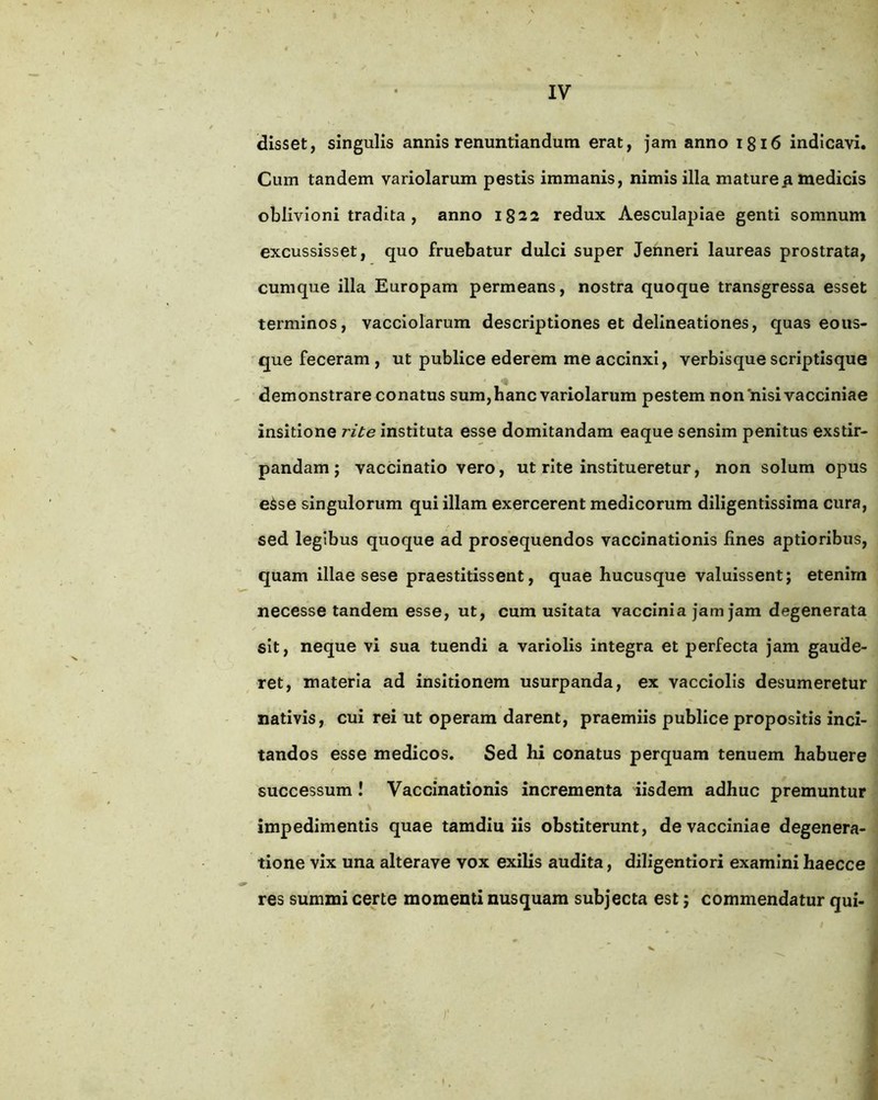 disset, singulis annis renuntiandum erat, jam anno 1816 indicavi. Cum tandem variolarum pestis immanis, nimis illa mature^ medicis oblivioni tradita , anno 1822 redux Aesculapiae genti somnum excussisset, quo fruebatur dulci super Jenneri laureas prostrata, cumque illa Europam permeans, nostra quoque transgressa esset terminos, vacciolarum descriptiones et delineationes, quas eous- que feceram , ut publice ederem me accinxi, verbisque scriptisque demonstrare conatus sum, hanc variolarum pestem non'nisi vacciniae insitione rite instituta esse domitandam eaque sensim penitus exstir- pandam ; vaccinatio vero, ut rite institueretur, non solum opus eSse singulorum qui illam exercerent medicorum diligentissiraa cura, sed legibus quoque ad prosequendos vaccinationis lines aptioribus, quam illae sese praestitissent, quae hucusque valuissent; etenim necesse tandem esse, ut, cum usitata vaccinia jam jam degenerata sit, neque vi sua tuendi a variolis integra et perfecta jam gaude- ret, materia ad insitionem usurpanda, ex vacciolis desumeretur nativis, cui rei ut operam darent, praemiis publice propositis inci- tandos esse medicos. Sed hi conatus perquam tenuem habuere successum! Vaccinationis incrementa iisdem adhuc premuntur impedimentis quae tamdiu iis obstiterunt, de vacciniae degenera- tione vix una alterave vox exilis audita, diligentiori examini haecce res summi certe momenti nusquam subjecta est; commendatur qui- i