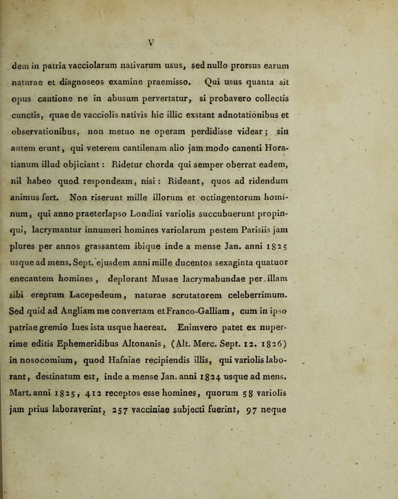 dem in patria vacciolarum nativarum usus, sed nullo prorsus earum naturae et diagnoseos examine praemisso. Qui usus quanta sit opus cautione ne in abusum pervertatur, si probavero collectis cunctis, quae de vacciolis nativis hic illic exstant adnotationibus et observationibus, non metuo ne operam perdidisse videar; .sin autem erunt, qui veterem cantilenam alio jam modo canenti Hora- tianum illud objiciant: Ridetur chorda qui semper oberrat eadem, nil habeo quod respondeam, nisi: Rideant, quos ad ridendum t animus fert. Non riserunt mille illorum et 'octingentorum homi- num, qui anno praeterlapso Londini varlolis succubuerunt propin- qui, laciymantur innumeri homines variolarum pestem Parisiis jam plures per annos grassantem ibique inde a mense Jan. anni 1825 usque ad mens. Sept/ejusdem anni mille ducentos sexaginta quatuor enecantem homines , deplorant Musae lacrymabundae per^illam sibi ereptum Lacepedeum, naturae scrutatorem celeberrimum. Sed quid ad Angllam me convertam etFranco-Galliara , cum In ipso patriae gremio lues ista usque haereat. Enimvero patet ex nuper- V rime editis Ephemeridibus Altonanis, (Alt. Mere. Sept. 12. 1826) in nosocomium, quod Hafniae recipiendis Illis, qui variolislabo- rant, destinatum est, inde a mense Jan. anni 1824 usque ad mens. Mart.anni 1825, 412 receptos esse homines, quorum 58 variolis jam prius laboraverint, 257 vacciniae subjecti fuerint, 97 neque • '.