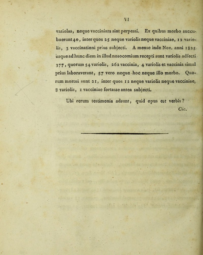variolas, neque vacciniam sint perpessi. Ex quibus morbo succu- buerunt40, interquos 25 neque variolisneque vacciniae, 12 vario- lis, 3 vaccinationi prius subjecti. A mense inde Nov. anni 1825 usque ad hunc diem in illud nosocomium recepti sunt variolis adfecti 377) quorum 54 variolis, 262 vaccinia,- 4 variolis et vaccinia simul prius laboraverant, 57 vero neque-hoc neque illo morbo. Quo- rum mortui sunt 21, inter quos 12 neque variolis neque vacciniae, 8 variolis, i vacciniae fortasse antea subjecti. Ubi rerum testimonia adsunt, quid opus est verbis ? • Cic.