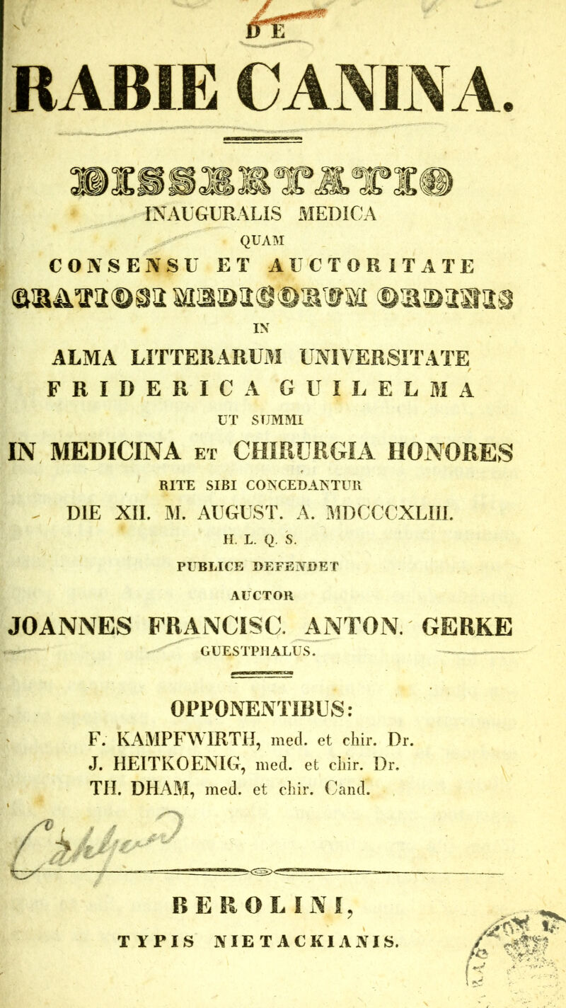 RABIE CANINA. INAUGURALIS MEDICA QUAM CONSENSU ET AUCTORITATE IN ALMA LITTERARUM UNIVERSITATE FRIDERICA GUILELMA UT SIJMMI IN MEDICINA et CHIRURGIA HONORES RITE SIBI CONCEDANTUR DIE XII. M. AUGUST. A. MDCCCXLIII. H. L. Q. S. PUBLICE DEFENDET AUCTOR JOANNES FRANCISC. ANTON.' GERKE GUESTPHALUS. OPPONENTIBUS: F. KAMPFWIRTH, med. et chir. Dr. J. HEITKOENIG, med. et chir. Dr. TH. DHAM, med. et chir. Cand. BEROLI3VI, TYPIS NIETACKIANIS.