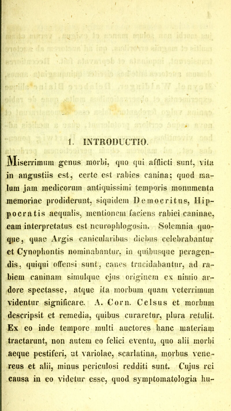 1. INTRODUCTIO. Miser rimum genus morbi, quo qui afflicti sunt, vita in angustiis est, certe est rabies canina; quod ma- lum jam medicorum antiquissimi temporis monumenta memoriae prodiderunt, siquidem Democritus, Hip- pocratis aequalis, mentionem faciens rabiei caninae, eam interpretatus est neurophlogosin. ►Solemnia quo- que, quae Argis canicularibus diebus celebrabantur et Cynophontis nominabantur, in quibusque peragen- dis, quiqui offensi sunt, canes trucidabantur, ad ra- biem caninam simulque ejus originem ex nimio ar- dore spectasse, atque ita morbum quam veterrimum videntur significare. A. Corn. Celsus et morbum descripsit et remedia, quibus curaretur, plura retulit. Ex eo inde tempore multi auctores hanc materiam tractarunt, non autem eo felici eventu, quo alii morbi aeque pestiferi, at variolae, scarlatina, morbus vene- reus et alii, minus periculosi redditi sunt. Cujus rei causa in eo videtur esse, quod symptomatologia hu-