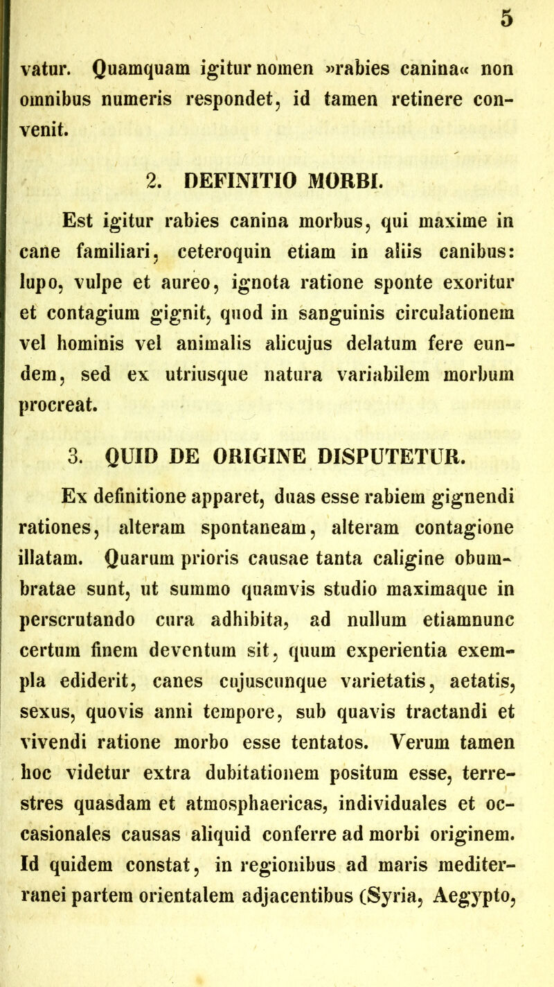 vatur. Quamquam igitur nomen «rabies canina« non omnibus numeris respondet, id tamen retinere con- venit. 2. DEFINITIO MORBI. Est igitur rabies canina morbus, qui maxime in cane familiari, ceteroquin etiam in aliis canibus: lupo, vulpe et aureo, ignota ratione sponte exoritur et contagium gignit, quod in sanguinis circulationem vel hominis vel animalis alicujus delatum fere eun- dem, sed ex utriusque natura variabilem morbum procreat. 3. QUID DE ORIGINE DISPUTETUR. Ex definitione apparet, duas esse rabiem gignendi rationes, alteram spontaneam, alteram contagione illatam. Quarum prioris causae tanta caligine obum- bratae sunt, ut summo quamvis studio maximaque in perscrutando cura adhibita, ad nullum etiamnunc certum finem deventum sit, quum experientia exem- pla ediderit, canes cnjuscunque varietatis, aetatis, sexus, quovis anni tempore, sub quavis tractandi et vivendi ratione morbo esse tentatos. Verum tamen hoc videtur extra dubitationem positum esse, terre- stres quasdam et atmosphaericas, individuales et oc- casionales causas aliquid conferre ad morbi originem. Id quidem constat, in regionibus ad maris mediter- ranei partem orientalem adjacentibus (Syria, Aegypto,