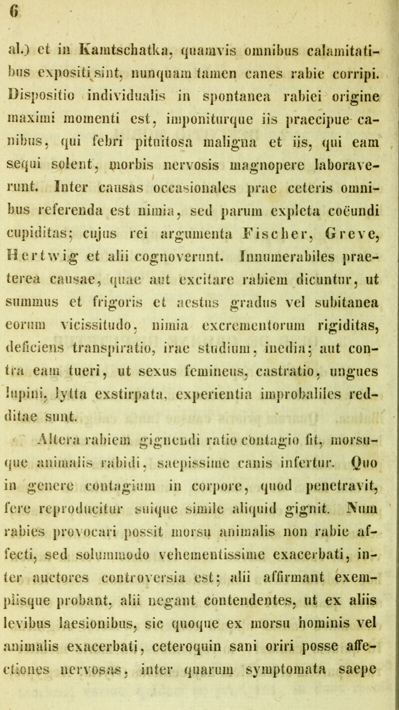 ai.) et in Ixamtsehatka, quamvis omnibus calamitati- bus expositi sint, nunquam tamen canes rabie corripi. Dispositio individuaiis in spontanea rabiei origine maximi momenti est, imponiturque iis praecipue ca- nibus, qui febri pituitosa maligna et iis, qui eam sequi solent, morbis nervosis magnopere laborave- runt. Inter causas occasionales prae ceteris omni- bus referenda est nimia, sed parum expleta coeundi cupiditas; cujus rei argumenta Fise lier, Greve, Hertwig et alii cognoverunt. Innumerabiles prae- terea causae, quae aut excitare rabiem dicuntur, ut summus et frigoris et aestus gradus vel subitanea eorum vicissitudo, nimia excrementorum rigiditas, deficiens transpiratio, irae studium, inedia; aut con- tra eam tueri, ut sexus femineus, castratio, ungues lupini, iytta exstirpata, experientia improbaliies red- ditae sunt. Altera rabiem gignendi ratio contagio Iit, morsu- que animalis rabidi, saepissime canis infertur. Ouo in genere contagium in corpore, quod penetravit, fere reproducitur suique simile aliquid gignit. Niun rabies provocari possit morsu animalis non rabie af- fecti, sed solummodo vehementissime exacerbati, in- ter auctores controversia est; alii affirmant exem- plisque probant, alii negant contendentes, ut ex aliis levibus laesionibus, sic quoque ex morsu hominis vel animalis exacerbati, ceteroquin sani oriri posse affe- ctiones nervosas, inter quarum symptomata saepe