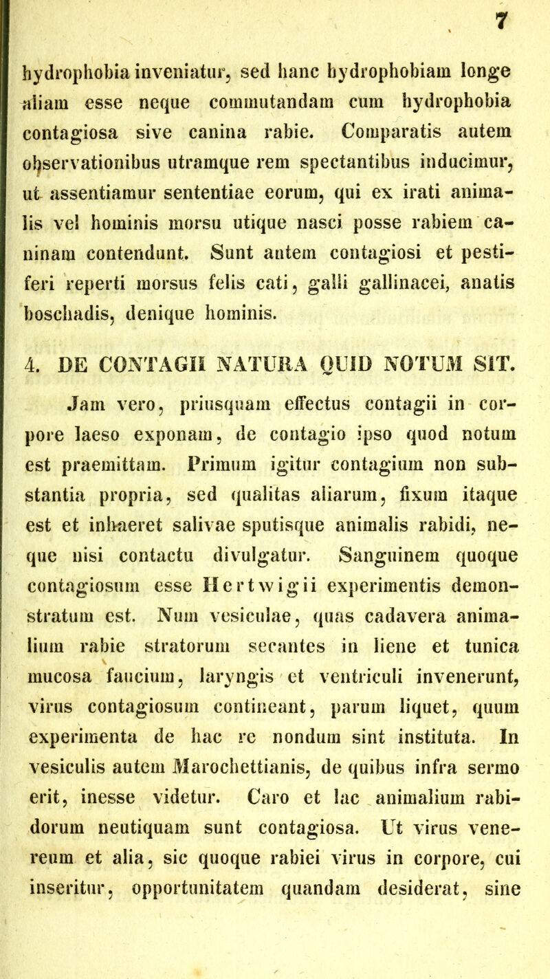 hydrophobia inveniatur, sed hanc hydrophobiam longe triiam esse neque commutandam cum hydrophobia contagiosa sive canina rabie. Comparatis autem observationibus utramque rem spectantibus inducimur, ut assentiamur sententiae eorum, qui ex irati anima- lis vel hominis morsu utique nasci posse rabiem ca- ninam contendunt. Sunt autem contagiosi et pesti- feri reperti morsus felis cati, galli gallinacei, anatis boschadis, denique hominis. 4. DE CONTAGII NATURA OUID NOTUM SIT. Jam vero, priusquam effectus contagii in cor- pore laeso exponam, de contagio ipso quod notum est praemittam. Primum igitur contagium non sub- stantia propria, sed qualitas aliarum, fixum itaque est et inhaeret salivae sputisque animalis rabidi, ne- que nisi contactu divulgatur. Sanguinem quoque contagiosum esse Hertwigii experimentis demon- stratum est. Num vesiculae, quas cadavera anima- lium rabie stratorum secantes in liene et tunica mucosa faucium, laryngis et ventriculi invenerunt, virus contagiosum contineant, parum liquet, quum experimenta de hac re nondum sint instituta. In vesiculis autem Marochettianis, de quibus infra sermo erit, inesse videtur. Caro et lac animalium rabi- dorum neutiquam sunt contagiosa. Ut virus Vene- reum et alia, sic quoque rabiei virus in corpore, cui inseritur, opportunitatem quandam desiderat, sine