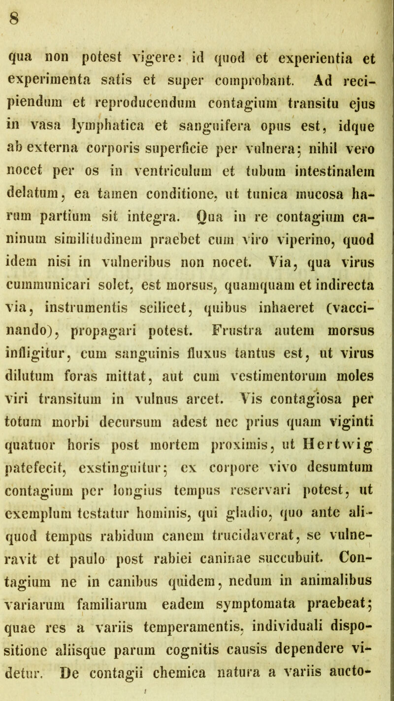qua non potest vigere: id quod et experientia et experimenta satis et super comprobant. Ad reci- piendum et reproducendum contagium transitu ejus in vasa lymphatica et sanguifera opus est, idque ab externa corporis superficie per vulnera; nihil vero nocet per os in ventriculum et tubum intestinalem delatum, ea tamen conditione, ut tunica mucosa ha- rum partium sit integra. Qua in re contagium ca- ninum similitudinem praebet cum viro viperino, quod idem nisi in vulneribus non nocet. Via, qua virus cummunicari solet, est morsus, quamquam et indirecta via, instrumentis scilicet, quibus inhaeret (vacci- nando), propagari potest. Frustra autem morsus infligitur, cum sanguinis fluxus tantus est, ut virus dilutum foras mittat, aut cum vestimentorum moles viri transitum in vulnus arcet. Vis contagiosa per totum morbi decursum adest nec prius quam viginti quatuor horis post mortem proximis, ut Hertwig patefecit, exstinguitur; ex corpore vivo desumtum contagium per longius tempus reservari potest, ut exemplum testatur hominis, qui gladio, quo ante ali - quod tempus rabidum canem trucidaverat, se vulne- ravit et paulo post rabiei caninae succubuit. Con- tagium ne in canibus quidem, nedum in animalibus variarum familiarum eadem symptomata praebeat; quae res a variis temperamentis, individuali dispo- sitione aliisque parum cognitis causis dependere vi- detur. De contagii chemica natura a variis aucto-