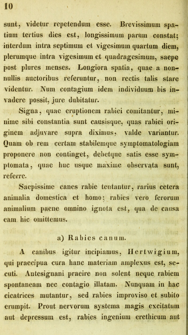 sunt, videtur repetendum esse. Brevissimum spa- tium tertius dies est, longissimum parum constat; interdum intra septimum et vigesimum quartum diem, plerumque intra vigesimum et quadragesimum, saepe post plures menses. Longiora spatia, quae a non- nullis auctoribus referuntur, non rectis talis stare videntur. Num contagium idem individuum bis in- vadere possit, jure dubitatur. Signa, quae eruptionem rabiei comitantur, mi- nime sibi constantia sunt causisque, quas rabiei ori- ginem adjuvare supra diximus? valde variantur. Quam ob rem certam stabilemque symptomatologiam proponere non continget, debetque satis esse sym- ptomata, quae huc usque maxime observata sunt, referre. Saepissime canes rabie tentantur, rarius cetera animalia domestica et homo; rabies vero ferorum animalium paene omnino ignota est, qua de causa eam hic omittemus. a) Rabies canum. A canibus igitur incipiamus, Hertwigium, qui praecipua cura hanc materiam amplexus est, se- cuti. Antesignani praeire non solent neque rabiem spontaneam nec contagio illatam. Nunquam in hac cicatrices mutantur, sed rabies improviso et subito erumpit. Prout nervorum systema magis excitatum aut depressum est, rabies ingenium erethicum aut
