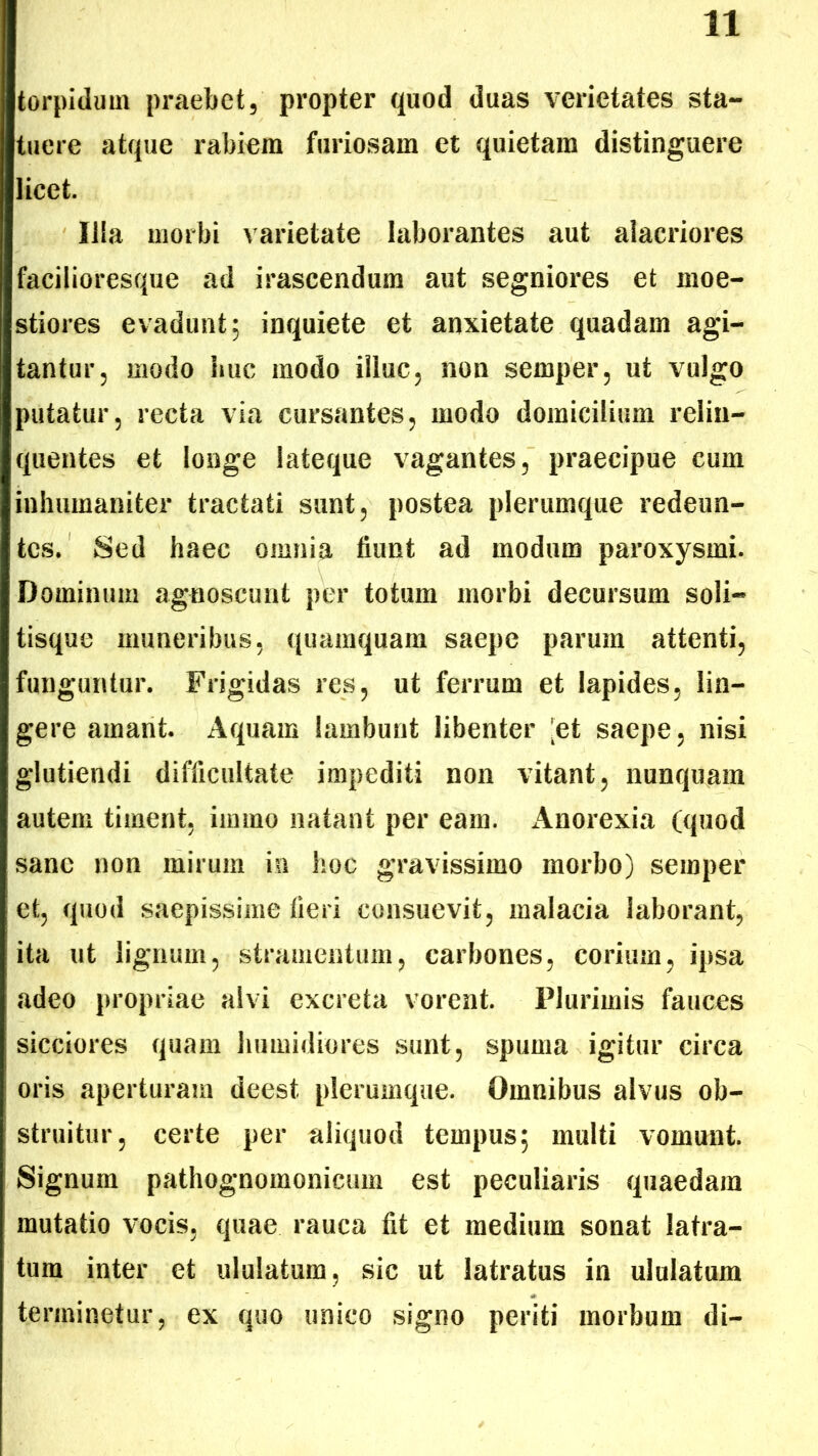 torpidum praebet, propter quod duas vcrictates sta- tuere atque rabiem furiosam et quietam distinguere licet. Illa morbi varietate laborantes aut alacriores facilioresque ad irascendum aut segniores et moe- stiores evadunt; inquiete et anxietate quadam agi- tantur, modo huc modo illuc, non semper, ut vulgo putatur, recta via cursantes, modo domicilium relin- quentes et longe lateque vagantes, praecipue cum inhumaniter tractati sunt, postea plerumque redeun- tes. Sed haec omnia fiunt ad modum paroxysmi. Dominum agnoscunt per totum morbi decursum soli- tisque muneribus, quamquam saepe parum attenti, funguntur. Frigidas res, ut ferrum et lapides, lin- gere amant. Aquam lambunt libenter 'et saepe, nisi glutiendi difficultate impediti non vitant, nunquam autem timent, immo natant per eam. Anorexia (quod sane non mirum in hoc gravissimo morbo) semper et, quod saepissime fieri consuevit, malacia laborant, ita ut lignum, stramentum, carbones, corium, ipsa adeo propriae alvi excreta vorent. Plurimis fauces sicciores quam humidiores sunt, spuma igitur circa oris aperturam deest plerumque. Omnibus alvus ob- struitur, certe per aliquod tempus; multi vomunt. Signum pathognomonicum est peculiaris quaedam mutatio vocis, quae rauca fit et medium sonat latra- tum inter et ululatum, sic ut latratus in ululatum terminetur, ex quo unico signo periti morbum di-