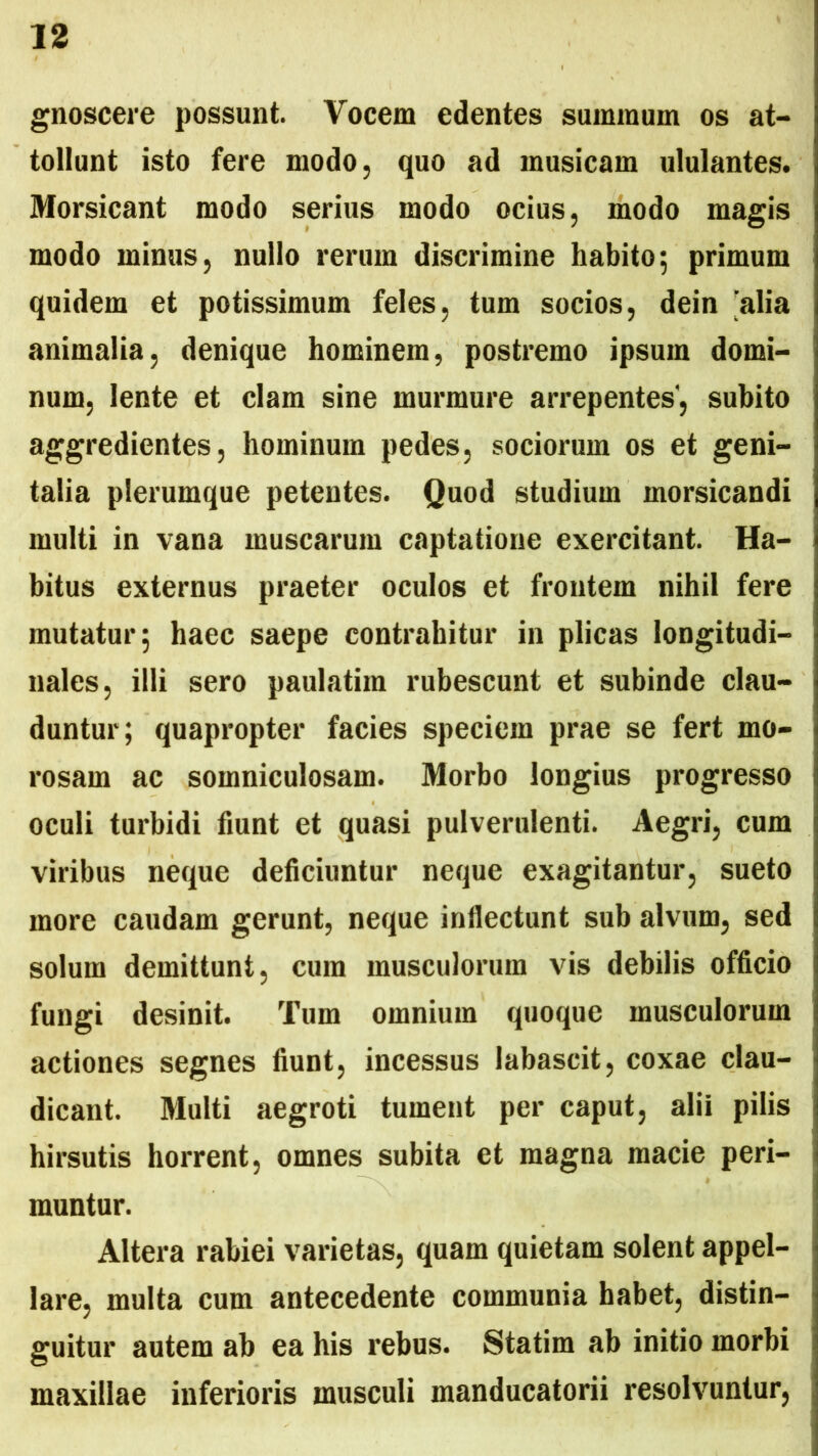 gnoscere possunt. Vocem edentes summum os at- tollunt isto fere modo, quo ad musicam ululantes. Morsicant modo serius modo ocius, modo magis modo minus, nullo rerum discrimine habito; primum quidem et potissimum feles, tum socios, dein 'alia animalia, denique hominem, postremo ipsum domi- num, lente et clam sine murmure arrepentes”, subito aggredientes, hominum pedes, sociorum os et geni- talia plerumque petentes. Quod studium morsicandi multi in vana muscarum captatione exercitant. Ha- bitus externus praeter oculos et frontem nihil fere mutatur; haec saepe contrahitur in plicas longitudi- nales, illi sero paulatim rubescunt et subinde clau- duntur; quapropter facies speciem prae se fert mo- rosam ac somniculosam. Morbo longius progresso oculi turbidi fiunt et quasi pulverulenti. Aegri, cum viribus neque deficiuntur neque exagitantur, sueto more caudam gerunt, neque inflectunt sub alvum, sed solum demittunt, cura musculorum vis debilis officio fungi desinit. Tum omnium quoque musculorum actiones segnes fiunt, incessus labascit, coxae clau- dicant. Multi aegroti tument per caput, alii pilis hirsutis horrent, omnes subita et magna macie peri- muntur. Altera rabiei varietas, quam quietam solent appel- lare, multa cum antecedente communia habet, distin- guitur autem ab ea his rebus. Statim ab initio morbi maxillae inferioris musculi manducatorii resolvuntur,