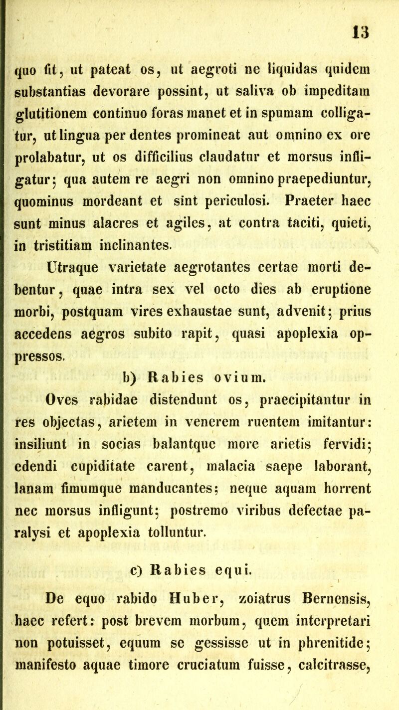 quo fit, ut pateat os, ut aegroti ne liquidas quidem substantias devorare possint, ut saliva ob impeditam glutitionem continuo foras manet et in spumam colliga- tur, ut lingua per dentes promineat aut omnino ex ore prolabatur, ut os difficilius claudatur et morsus infli- gatur; qua autem re aegri non omnino praepediuntur, quominus mordeant et sint periculosi. Praeter haec sunt minus alacres et agiles, at contra taciti, quieti, in tristitiam inclinantes. Utraque varietate aegrotantes certae morti de- bentur , quae intra sex vel octo dies ab eruptione morbi, postquam vires exhaustae sunt, advenit; prius accedens aegros subito rapit, quasi apoplexia op- pressos. b) Rabies ovium. Oves rabidae distendunt os, praecipitantur in res objectas, arietem in venerem ruentem imitantur: insiliunt in socias balantque more arietis fervidi; edendi cupiditate carent, malacia saepe laborant, lanam fimutnque manducantes; neque aquam horrent nec morsus infligunt; postremo viribus defectae pa- ralysi et apoplexia tolluntur. c) Rabies equi. De equo rabido Huber, zoiatrus Bernensis, haec refert: post brevem morbum, quem interpretari non potuisset, equum se gessisse ut in phrenitide; manifesto aquae timore cruciatum fuisse, calcitrasse,