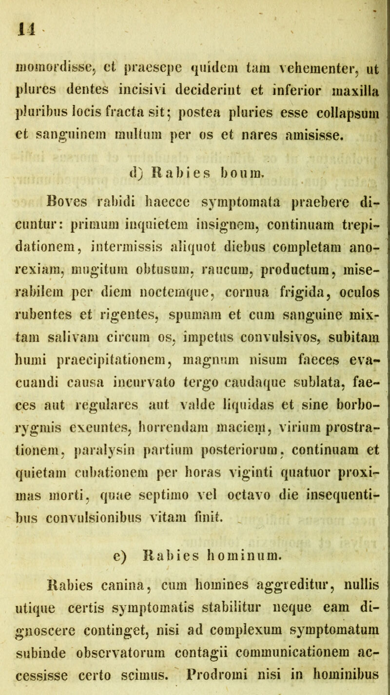 11 momordisse, et praesepe quidem tam vehementer, ut plures dentes incisivi deciderint et inferior maxilla pluribus locis fracta sit; postea pluries esse collapsum et sanguinem multum per os et nares amisisse. d) Rabies boum. Boves rabidi haecce symptomata praebere di- cuntur: primum inquietem insignem, continuam trepi- dationem, intermissis aliquot diebus completam ano- rexiam, mugitum obtusum, raucum, productum, mise- rabilem per diem noctemque, cornua frigida, oculos rubentes et rigentes, spumam et cum sanguine mix- tam salivam circum os, impetus convulsivos, subitam humi praecipitationem, magnum nisum faeces eva- cuandi causa incurvato tergo caudaque sublata, fae- ces aut regulares aut valde liquidas et sine borbo- rygmis exeuntes, horrendam maciem, virium prostra- tionem, paralysin partium posteriorum, continuam et quietam cubationem per horas viginti quatuor proxi- mas morti, quae septimo vel octavo die insequenti- bus convulsionibus vitam finit. e) Rabies hominum. Rabies canina, cum homines aggreditur, nullis utique certis symptomatis stabilitur neque eam di- gnoscere continget, nisi ad complexum symptomatum subinde observatorum contagii communicationem ac- cessisse certo scimus. Prodromi nisi in hominibus