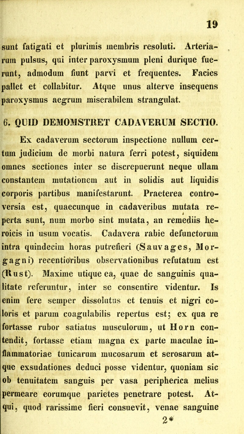 1» sunt fatigati et plurimis membris resoluti. Arteria- rum pulsus, qui inter paroxysmum pleni durique fue- runt, admodum fiunt parvi et frequentes. Facies pallet et collabitur. Atque unus alterve insequens paroxysmus aegrum miserabilem strangulat. 6. QUID DEMOMST11ET CADAVERUM SECTIO. Ex cadaverum sectorum inspectione nullum cer- tum judicium de morbi natura ferri potest, siquidem omnes sectiones inter se discrepuerunt neque ullam constantem mutationem aut in solidis aut liquidis corporis partibus manifestarunt. Praeterea contro- versia est, quaecunque in cadaveribus mutata re- i perta sunt, num morbo sint mutata, an remediis he- roicis in usum vocatis. Cadavera rabie defunctorum intra quindecim horas putrefieri (Sauvages, Mor- gagni) recentioVibus observationibus refutatum est (Rust). Maxime utique ea, quae de sanguinis qua- litate referuntur, inter se consentire videntur. Is enim fere semper dissolutus et tenuis et nigri co- loris et parum coagulabitis repertus est; ex qua re fortasse rubor satiatus musculorum, ut Horn con- tendit, fortasse etiam magna ex parte maculae in- flammatoriae tunicarum mucosarum et serosarum at- que exsudationes deduci posse videntur, quoniam sic ob tenuitatem sanguis per vasa peripherica melius permeare eorumque parietes penetrare potest. At- qui, quod rarissime fieri consuevit, venae sanguine 2*