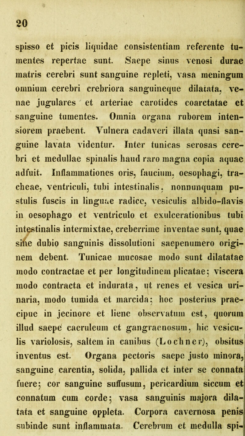 spisso et picis liquidae consistendam referente tu- mentes repertae sunt. Saepe sinus venosi durae matris cerebri sunt sanguine repleti, vasa meningum omnium cerebri crebriora sanguineque dilatata, ve- nae jugulares et arteriae carotides coarctatae et sanguine tumentes. Omnia organa ruborem inten- siorem praebent. Yulnera cadaveri illata quasi san- guine lavata videntur. Inter tunicas serosas cere- bri et medullae spinalis haud raro magna copia aquae adfuit. Inflammationes oris, faucium, oesophagi, tra- cheae, ventriculi, tubi intestinalis, nonnunquam pu- stulis fuscis in linguae radice, vesiculis albido-flavis in oesophago et ventriculo et exulcerationibus tubi intestinalis intermixtae, creberrime inventae sunt, quae silie dubio sanguinis dissolutioni saepenumero origi- nem debent. Tunicae mucosae modo sunt dilatatae modo contractae et per longitudinem plicatae; viscera modo contracta et indurata, t^t renes et vesica uri- naria, modo tumida et marcida; hoc posterius prae- cipue in jecinore et liene observatum est, quorum illud saepe' caeruleum et gangraenosum, hic vesicu- lis variolosis, saltem in canibus (Locliner), obsitus inventus est. Organa pectoris saepe justo minora, sanguine carentia, solida, pallida et inter se connata fuere; cor sanguine suffusum, pericardium siccum et connatum cum corde; vasa sanguinis majora dila- tata et sanguine oppleta. Corpora cavernosa penis subinde sunt inflammata. Cerebrum et medulla spi-
