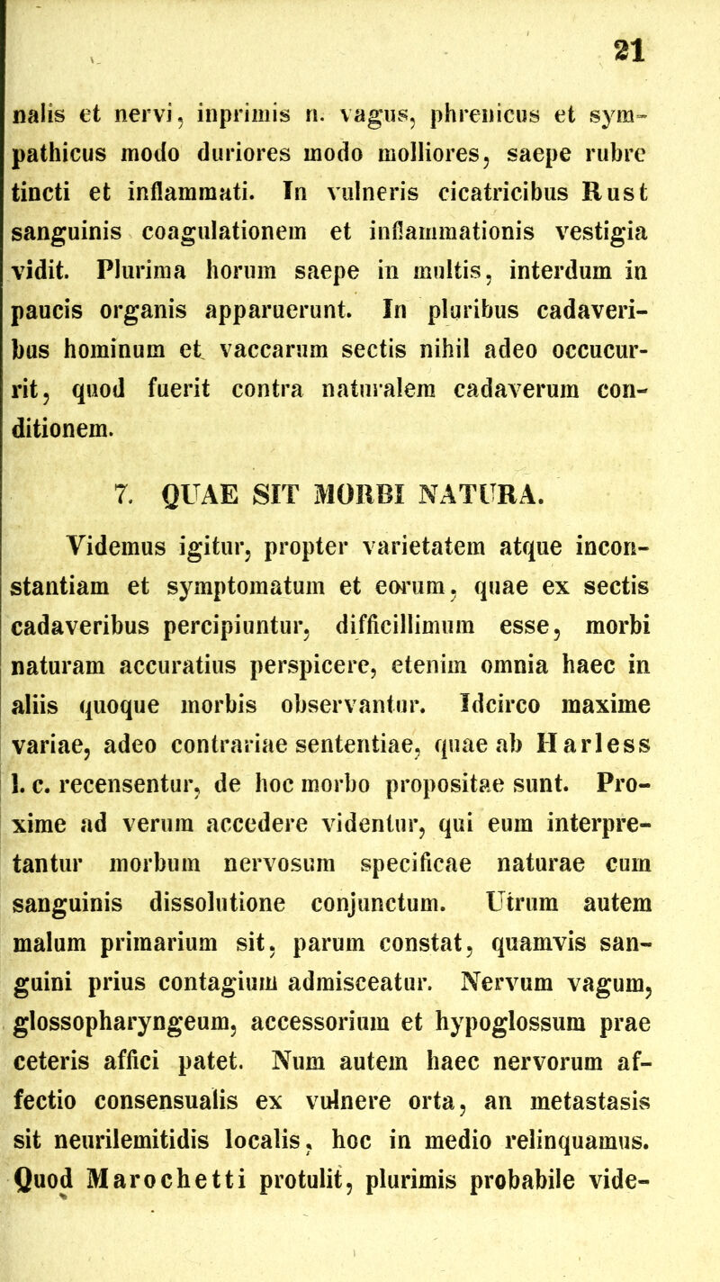 nalis et nervi, inpriinis n. vagus, phrenicus et sym- pathicus modo duriores modo molliores, saepe rubre tincti et inflammati. In vulneris cicatricibus Rust sanguinis coagulationem et inflammationis vestigia vidit. Plurima horum saepe in inultis, interdum in paucis organis apparuerunt. In pluribus cadaveri- bus hominum et vaccarum sectis nihil adeo occucur- rit, quod fuerit contra naturalem cadaverum con- ditionem. 7. QUAE SIT MORBI NATURA. Videmus igitur, propter varietatem atque incon- stantiam et symptomatum et eorum, quae ex sectis cadaveribus percipiuntur, difficillimum esse, morbi naturam accuratius perspicere, etenim omnia haec in aliis quoque morbis observantur. Idcirco maxime variae, adeo contrariae sententiae, quae ab Harless 1. c. recensentur, de hoc morbo propositae sunt. Pro- xime ad verum accedere videntur, qui eum interpre- tantur morbum nervosum specificae naturae cum sanguinis dissolutione conjunctum. Utrum autem malum primarium sit, parum constat, quamvis san- guini prius contagium admisceatur. Nervum vagum, glossopharyngeum, accessorium et hypoglossum prae ceteris affici patet. Num autem haec nervorum af- fectio consensualis ex vulnere orta, an metastasis sit neurilemitidis localis, hoc in medio relinquamus. Quod Marochetti protulit, plurimis probabile vide-