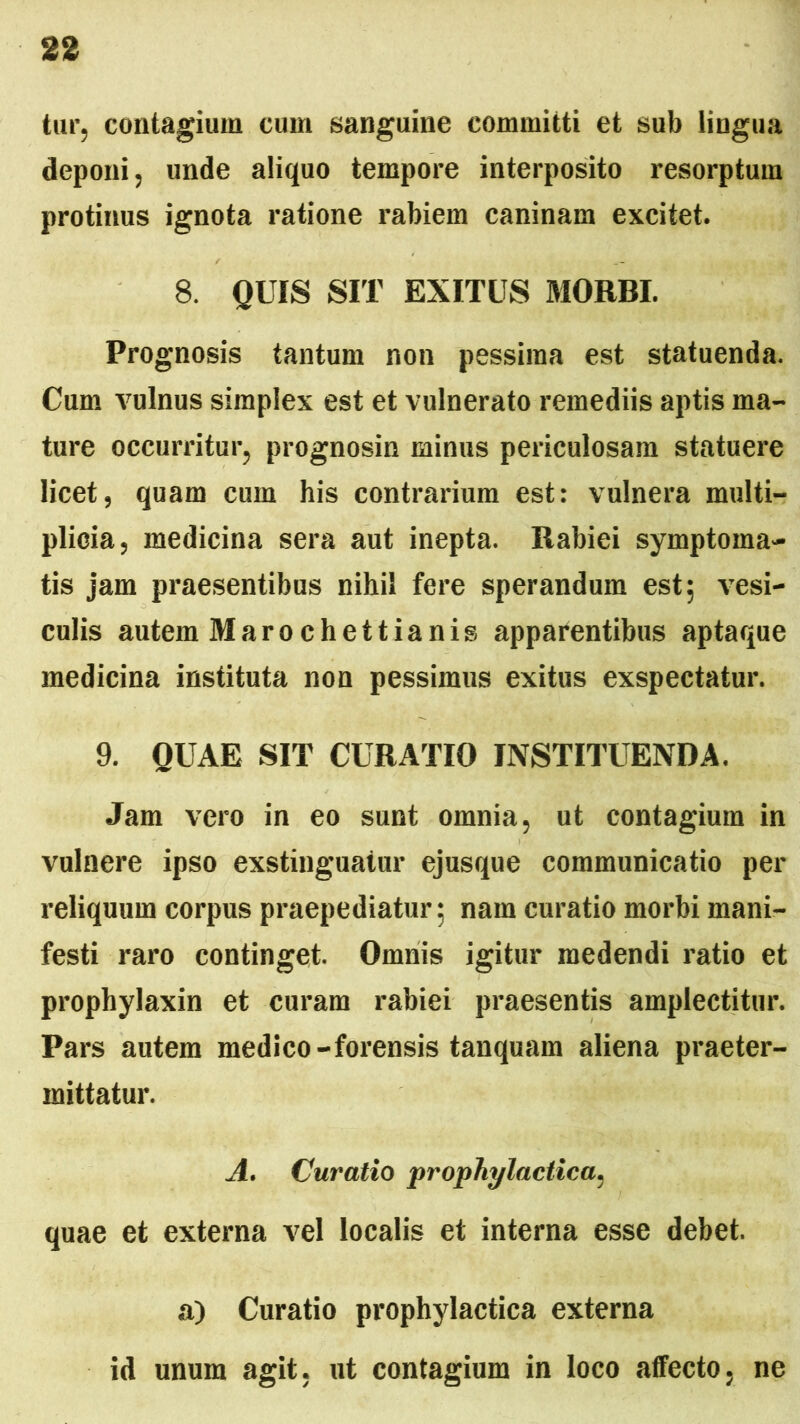 tur, contagium cum sanguine committi et sub lingua deponi, unde aliquo tempore interposito resorptum protinus ignota ratione rabiem caninam excitet. 8. QUIS SIT EXITUS MORBI. Prognosis tantum non pessima est statuenda. Cum vulnus simplex est et vulnerato remediis aptis ma- ture occurritur, prognosin minus periculosam statuere licet, quam cum his contrarium est: vulnera multi- plicia, medicina sera aut inepta. Rabiei symptoma- tis jam praesentibus nihil fere sperandum est; vesi- culis autem Marochettianis apparentibus aptaque medicina instituta non pessimus exitus exspectatur. 9. QUAE SIT CURATIO INSTITUENDA. Jam vero in eo sunt omnia, ut contagium in vulnere ipso exstinguatur ejusque communicatio per reliquum corpus praepediatur; nam curatio morbi mani- festi raro continget. Omnis igitur medendi ratio et prophylaxin et curam rabiei praesentis amplectitur. Pars autem medico-forensis tanquam aliena praeter- mittatur. A. (Juratio prophylactica, quae et externa vel localis et interna esse debet. a) Curatio prophylactica externa id unum agit, ut contagium in loco affecto, ne