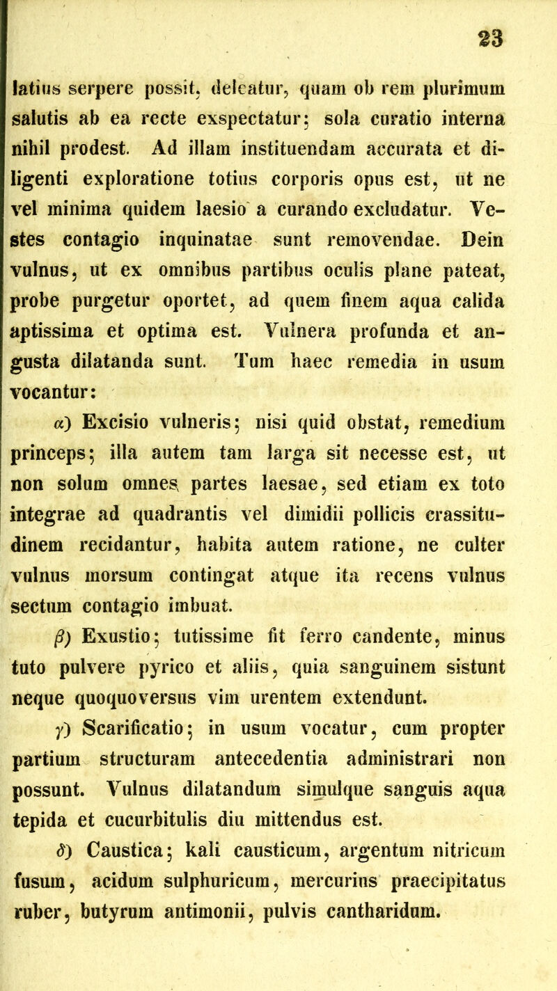 latius serpere possit, deleatur, quam ob rem plurimum salutis ab ea recte exspectatur; sola curatio interna nihil prodest. Ad illam instituendam accurata et di- ligenti exploratione totius corporis opus est, ut ne vel minima quidem laesio a curando excludatur. Ve- stes contagio inquinatae sunt removendae. Dein vulnus, ut ex omnibus partibus oculis plane pateat, probe purgetur oportet, ad quem finem aqua calida aptissima et optima est. Vulnera profunda et an- gusta dilatanda sunt. Tum haec remedia in usum vocantur: «) Excisio vulneris; nisi quid obstat, remedium princeps; illa autem tam larga sit necesse est, ut non solum omnes, partes laesae, sed etiam ex toto integrae ad quadrantis vel dimidii pollicis crassitu- dinem recidantur, habita autem ratione, ne culter vulnus morsum contingat atque ita recens vulnus sectum contagio imbuat. @) Exustio; tutissime fit ferro candente, minus tuto pulvere pyrico et aliis, quia sanguinem sistunt neque quoquoversus vim urentem extendunt. 7) Scarificatio; in usum vocatur, cum propter partium structuram antecedentia administrari non possunt. Vulnus dilatandum simulque sanguis aqua tepida et cucurbitulis diu mittendus est. <?) Caustica; kali causticum, argentum nitricum fusum, acidum sulphuricum, mercurius praecipitatus ruber, butyrum antimonii, pulvis cantharidum.