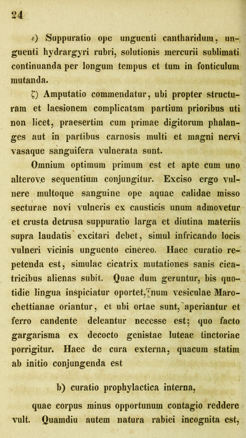 «) Suppuratio ope unguenti cantharidum, un- guenti hydrargyri rubri, solutionis mercurii sublimati continuanda per longum tempus et tum in fonticulum mutanda. £) Amputatio commendatur, ubi propter structu- ram et laesionem complicatam partium prioribus uti non licet, praesertim cum primae digitorum phalan- ges aut in partibus carnosis multi et magni nervi vasaque sanguifera vulnerata sunt. Omnium optimum primum est et apte cum uno alterov.e sequentium conjungitur. Exciso ergo vul- nere multoque sanguine ope aquae calidae misso secturae novi vulneris ex causticis unum admovetur et crusta detrusa suppuratio larga et diutina materiis supra laudatis excitari debet, simul infricando locis vulneri vicinis unguento cinereo. Haec curatio re- petenda est, simulae cicatrix mutationes sanis cica- tricibus alienas subit. Quae dum geruntur, bis quo- tidie lingua inspiciatur oportet,'[num vesiculae Maro- chettianae oriantur, et ubi ortae sunt, aperiantur et ferro candente deleantur necesse est; quo facto gargarisma ex decocto genistae luteae tinctoriae porrigitur. Haec de cura externa, quacum statim ab initio conjungenda est b) curatio prophylactica interna, quae corpus minus opportunum contagio reddere vult. Quamdiu autem natura rabiei incognita est,