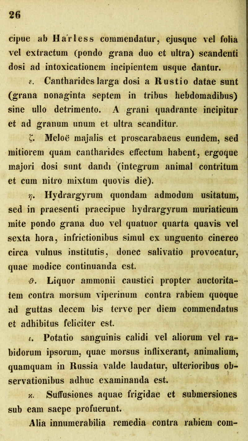 eipue ab Harless commendatur, ejusque vel folia vel extractum (pondo grana duo et ultra) scandenti dosi ad intoxicationem incipientem usque dantur. Cantharides larga dosi a Rustio datae sunt (grana nonaginta septem in tribus hebdomadibus) sine ullo detrimento. A grani quadrante incipitur et ad granum unum et ultra scanditur. £. Melog majalis et proscarabaeus eundem, sed mitiorem quam cantharides effectum habent, ergoque majori dosi sunt dandi (integrum animal contritum et cum nitro mixtum quovis die). tj. Hydrargyrum quondam admodum usitatum, sed in praesenti praecipue hydrargyrum muriaticum mite pondo grana duo vel quatuor quarta quavis vel sexta hora, infrictionibus simul ex unguento cinereo circa vulnus institutis, donec salivatio provocatur, quae modice continuanda est. Liquor ammonii caustici propter auctorita- tem contra morsura viperinum contra rabiem quoque ad guttas decem bis terve per diem commendatus et adhibitus feliciter est. i. Potatio sanguinis calidi vel aliorum vel ra- bidorum ipsorum, quae morsus inflixerant, animalium, quamquam in Russia valde laudatur, ulterioribus ob- servationibus adhuc examinanda est. x. Suffusiones aquae frigidae et submersiones sub eam saepe profuerunt. Alia innumerabilia remedia contra rabiem com-
