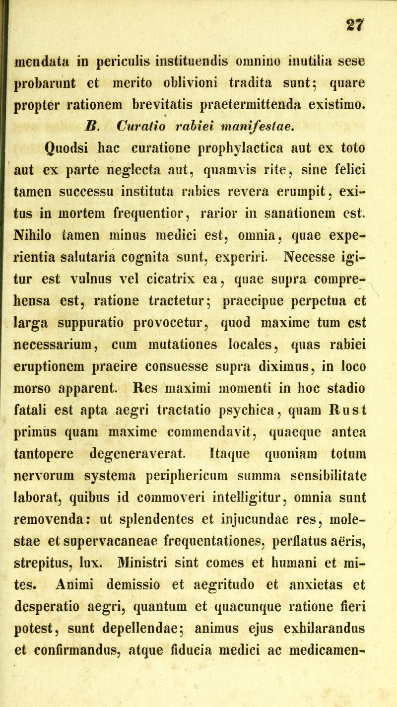 mendata in periculis instituendis omnino inutilia sese probarunt et merito oblivioni tradita sunt 5 quare propter rationem brevitatis praetermittenda existimo. B. Curatio rabiei manifestae. Quodsi hac curatione prophylactica aut ex toto aut ex parte neglecta aut, quamvis rite, sine felici tamen successu instituta rabies revera erumpit, exi- tus in mortem frequentior, rarior in sanationem est. Nihilo tamen minus medici est, omnia, quae expe- rientia salutaria cognita sunt, experiri. Necesse igi- tur est vulnus vel cicatrix ea, quae supra compre- hensa est, ratione tractetur; praecipue perpetua et larga suppuratio provocetur, quod maxime tum est necessarium, cum mutationes locales, quas rabiei eruptionem praeire consuesse supra diximus, in loco morso apparent. Res maximi momenti in hoc stadio fatali est apta aegri tractatio psychica, quam Rust primus quam maxime commendavit, quaeque antea tantopere degeneraverat. Itaque quoniam totum nervorum systema periphericum summa sensibilitate laborat, quibus id commoveri intelligitur, omnia sunt removenda: ut splendentes et injucundae res, mole- stae et supervacaneae frequentationes, perflatus agris, strepitus, lux. Ministri sint comes et humani et mi- tes. Animi demissio et aegritudo et anxietas et desperatio aegri, quantum et quacunque ratione fieri potest, sunt depellendae; animus ejus exhilarandus et confirmandus, atque fiducia medici ac medicamen-