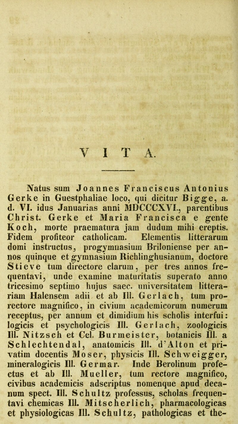 VITA. Natus sum Joannes Franciscus Antonius Gerke in Guestphaliae loco, qui dicitur Bigge, a. d. VI. idus Januarias anni MDCCCXVI., parentibus Christ. Gerke et Maria Francisca e gente Koch, morte praematura jam dudum mihi ereptis. Fidem profiteor catholicam. Elementis litterarum domi instructus, progymnasium Briloniense per an- nos quinque et gymnasium Richlinghusianum, doctore Stieve tum directore clarum, per tres annos fre- quentavi, unde examine maturitatis superato anno tricesimo septimo hujus saec. universitatem littera- riam Halensem adii et ab 111. Gerlach, tum pro- rectore magnifico, in civium academicorum numerum receptus, per annum et dimidium his scholis interfui: logicis et psychologicis 111. Gerlach, zoologicis 111. Nitzsch et Cei. Burmeister, botanicis 111. a Schlechtendal, anatomicis 111. d?Alton et pri— vatim docentis Moser, physicis 111. Schweigger, mineralogicis 111. Germar. Inde Berolinum profe- ctus et ab 111. Mueller, tum rectore magnifico, civibus academicis adscriptus nomenque apud deca- num spect. III. Schultz professus, scholas frequen- tavi chemicas 111. Mitscherlich, pharmacologicas et physiologicas 111. Schultz, pathologicas et the-