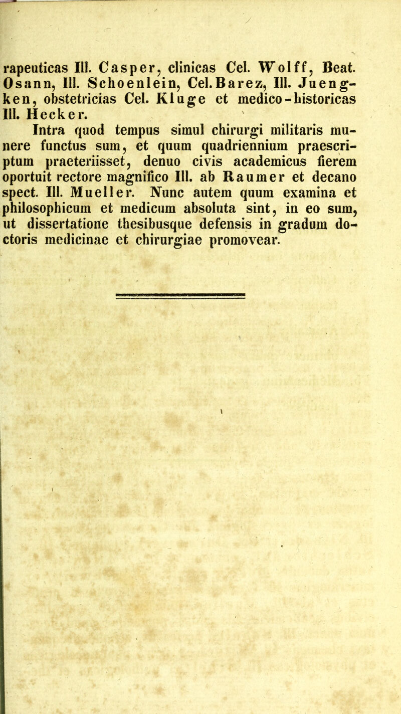 Osann, III. Schoenlein, Cel.Barez, III. Jueng- ken, obstetricias Cei. Kluge et medico - historicas 111. Hecker. Intra qaod tempus simul chirurgi militaris mu- nere functus sum, et quum quadriennium praescri- ptum praeteriisset, denuo civis academicus fierem oportuit rectore magnifico 111. ab Raumer et decano spect. 111. Mueller. Nunc autem quum examina et philosophicum et medicum absoluta sint, in eo sum, ut dissertatione thesibusque defensis in gradum do- ctoris medicinae et chirurgiae promovear.
