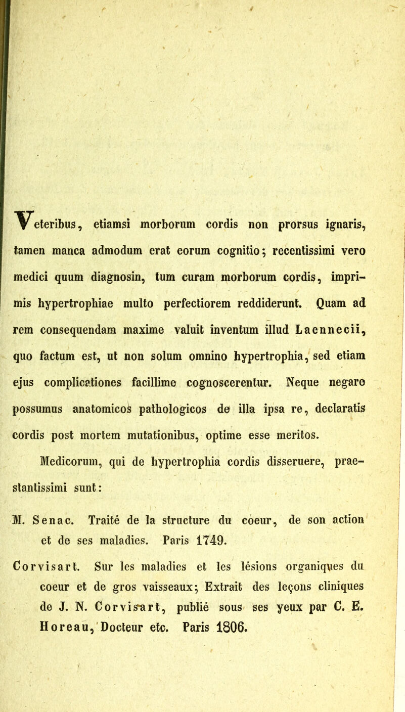 Veteribus, etiamsi morborum cordis non prorsus ignaris, tamen manca admodum erat eorum cognitio; recentissimi vero medici quum diagnosin, tum curam morborum cordis, impri- mis hypertrophiae multo perfectiorem reddiderunt. Quam ad rem consequendam maxime valuit inventum illud Laennecii, quo factum est, ut non solum omnino hypertrophia, sed etiam ejus complicationes facillime cognoscerentur. Neque negare possumus anatomicos pathologicos de illa ipsa re, declaratis cordis post mortem mutationibus, optime esse meritos. Medicorum, qui de hypertrophia cordis disseruere, prae- stantissimi sunt: M. Senae. Traite de la structure du coeur, de son action et de ses maladies. Paris 1749. Corvisart. Sur les maladies et les lesions organiqves du coeur et de gros vaisseaux; Extrait des le^ons cliniques de J. N. Corvisart, publie sous ses yeux par C. E. Horeau, Docteur etc. Paris 1806.