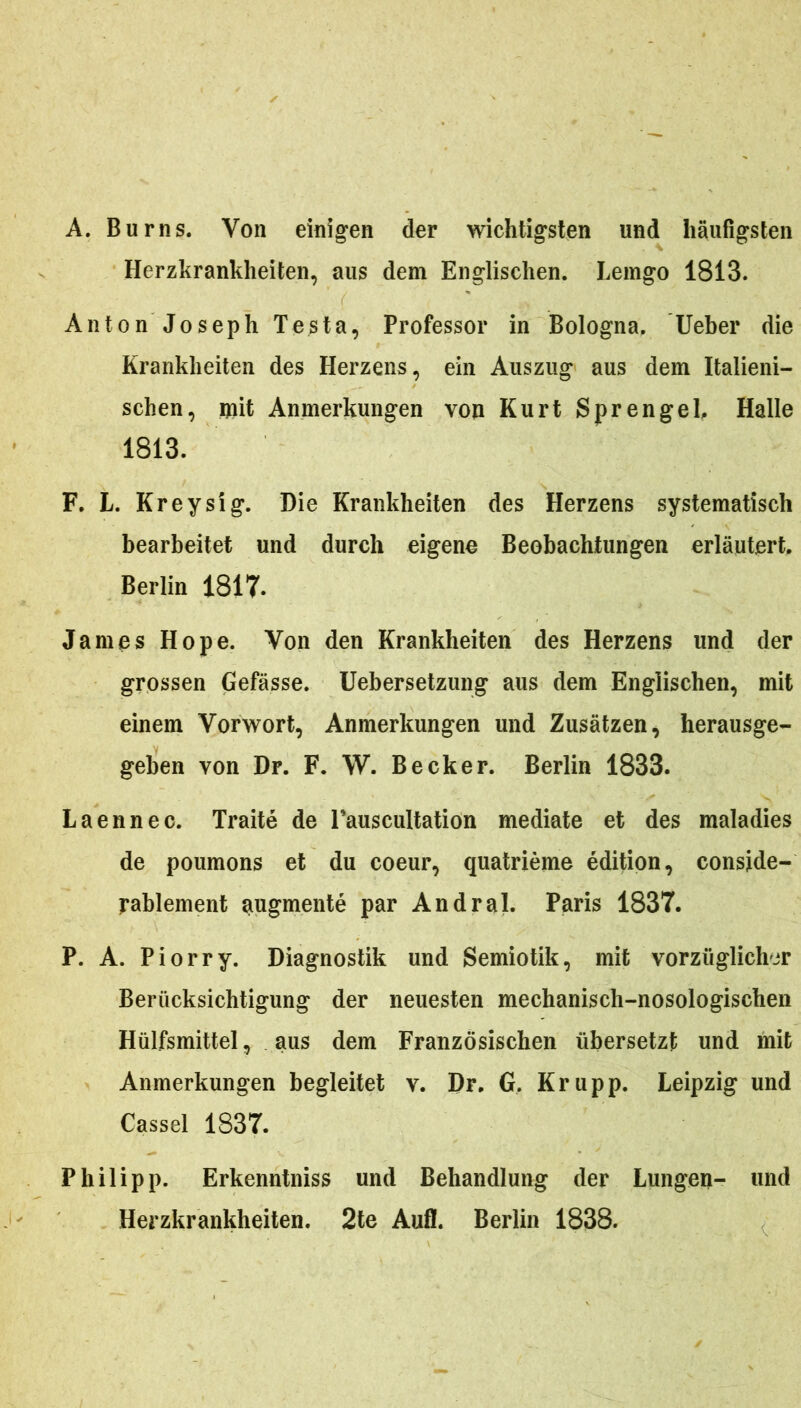 A. Burns. Von einigen der wichtigsten und haufigsten Herzkrankheiten, aus dem Englischen. Lemgo 1813. Anton Joseph Testa, Professor in Bologna, Ueber die Krankheiten des Herzens, ein Auszug aus dem Italieni- schen, mit Anmerkungen von Kurt SprengeL Halle 1813. F. L. Kreysig. Die Krankheiten des Herzens systematisch bearbeitet und durch eigene Beobachtungen erlautert, Berlin 1817. James Hope. Von den Krankheiten des Herzens und der grossen Gefasse. Uebersetzung aus dem Englischen, mit einem Vorwort, Anmerkungen und Zusatzen, herausge- geben von Dr. F. W. Becker. Berlin 1833. L a en nec. Traite de Fauscultation mediate et des maladies de poumons et du coeur, quatrieme edition, conside- rablement augmente par Andral. Paris 1837. P. A. Piorry. Diagnostik und Semiotik, mit vorzuglichor Beriicksicbtigung der neuesten mechaniscli-nosologischen Hiilfsmittel, aus dem Franzosischen iibersetzt und mit Anmerkungen begleitet v. Dr. G. Krupp. Leipzig und Cassel 1837. Philipp. Erkenntniss und Behandlung der Lungen- und Herzkrankheiten. 2te Aufl. Berlin 1838.