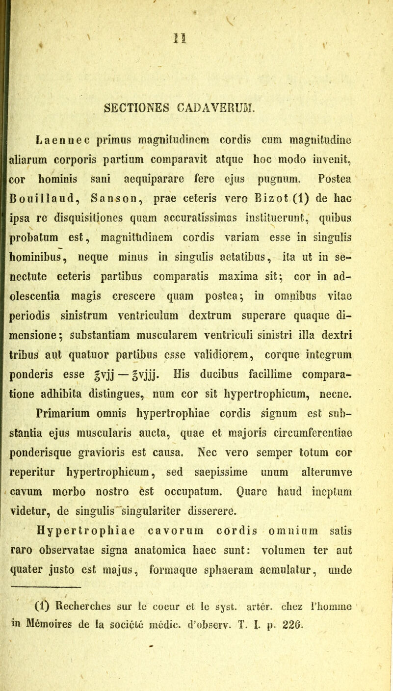 SECTIONES CADAVERUM. L a en nec primus magnitudinem cordis cum magnitudine aliarum corporis partium comparavit atque hoc modo invenit, cor hominis sani aequiparare fere ejus pugnum. Postea Bouillaud, Sanson, prae ceteris vero Bizot (1) de hac ipsa re disquisitiones quam accuratissimas instituerunt, quibus probatum est, magnitudinem cordis variam esse in singulis hominibus, neque minus in singulis aetatibus, ita ut in se- nectute ceteris partibus comparatis maxima sit} cor in ad- olescentia magis crescere quam postea; in omnibus vitae periodis sinistrum ventriculum dextrum superare quaque di- mensione; substantiam muscularem ventriculi sinistri illa dextri tribus aut quatuor partibus esse validiorem, corque integrum ponderis esse gvjj — gvjjj. His ducibus facillime compara- tione adhibita distingues, num cor sit hypertrophicum, necne. Primarium omnis hypertrophiae cordis signum est sub- stantia ejus muscularis aucta, quae et majoris circumferentiae ponderisque gravioris est causa. Nec vero semper totum cor reperitur hypertrophicum, sed saepissime unum alterumve cavum morbo nostro est occupatum. Quare haud ineptum videtur, de singulis singulariter disserere. Hypertrophiae cavorum cordis omnium satis raro observatae signa anatomica haec sunt: volumen ter aut quater justo est majus, formaque sphaeram aemulatur, unde (1) Recherches sur le coeur et le syst. arter, chez 1’homme in Memoires de la sociefce medie. d’observ. T. I. p. 228.