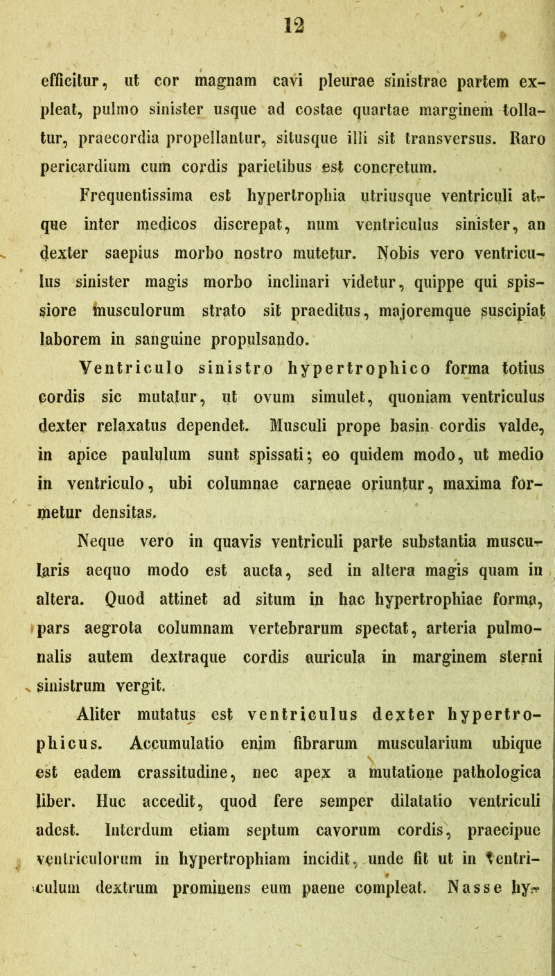 efficitur, ut cor magnam cavi pleurae sinistrae partem ex- pleat, pulmo sinister usque ad costae quartae marginem tolla- tur, praecordia propellantur, situsque ilii sit transversus. Raro pericardium cum cordis parietibus est concretum. Frequentissima est hypertrophia utriusque ventriculi ah- que inter medicos discrepat, num ventriculus sinister, an dexter saepius morbo nostro mutetur. Nobis vero ventricu- lus sinister magis morbo inclinari videtur, quippe qui spis- siore musculorum strato sit praeditus, majoremque suscipiat laborem in sanguine propulsando. Ventriculo sinistro hypertrophico forma totius cordis sic mutatur, ut ovum simulet, quoniam ventriculus dexter relaxatus dependet. Musculi prope basin cordis valde, in apice paululum sunt spissati; eo quidem modo, ut medio in ventriculo, ubi columnae carneae oriuntur, maxima for- metur densitas. Neque vero in quavis ventriculi parte substantia muscur- l.aris aequo modo est aucta, sed in altera magis quam in altera. Quod attinet ad situm in hac hypertrophiae forma, pars aegrota columnam vertebrarum spectat, arteria pulmo- nalis autem dextraque cordis auricula in marginem sterni ^ sinistrum vergit. Aliter mutatus est ventriculus dexter hypertro- ph icus. Accumulatio enim fibrarum muscularium ubique est eadem crassitudine, nec apex a mutatione pathologica liber. Huc accedit, quod fere semper dilatatio ventriculi adest. Interdum etiam septum cavorum cordis, praecipue ventriculorum in hypertrophiam incidit, unde fit ut in T en tri- bulum dextrum prominens eum paene compleat. Nasse hy^