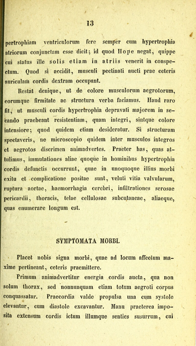 pertrophiam ventriculorum fere semper cum hypertrophia atriorum conjunctam esse dicit; id quod Hope negat, quippe cui status ille solis etiam in atriis venerit in conspe- ctum. Quod si accidit, musculi pectinati aucti prae ceteris auriculam cordis dextram occupant. Restat denique, ut de colore musculorum aegrotorum, eorumque firmitate ac structura verba faciamus. Haud raro fit, ut musculi cordis hypertrophia depravati majorem in se- cando praebeant resistentiam, quam integri, sintque colore intensiore; quod quidem etiam desideratur. Si structuram spectaveris, ne microscopio quidem inter musculos integros et aegrotos discrimen animadvertes. Praeter has, quas at- tulimus, immutationes aliae quoque in hominibus hypertrophia cordis defunctis occurrunt, quae in unoquoque illius morbi exitu et complicatione positae sunt, veluti vitia valvularum, ruptura aortae, haemorrhagia cerebri, infiltrationes serosae pericardii, thoracis, telae cellulosae subcutaneae, aliaeque, quas enumerare longum est. SYMPTOMATA MORBI. Placet nobis signa morbi, quae ad locum affectum ma- xime pertineant, ceteris praemittere. Primum animadvertitur energia cordis aucta, qua non solum thorax, sed nonnunquam etiam totum aegroti corpus conquassatur. Praecordia valde propulsa una cum systole elevantur, cum diastole excavantur. Manu praeterea impo- sita extensum cordis ictum illumque senties susurrum, cui