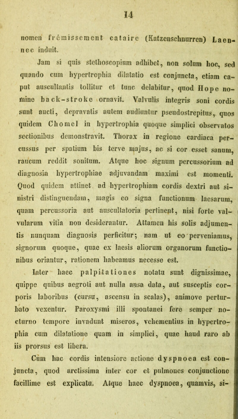 nomen fr emissem en t eat a ire (Katzenschnurren) Laen- nec induit. Jam si quis stellioscopium adhibet, non solum hoc, sed quando cum hypertrophia dilatatio est conjuncta, etiam ca- put auscultantis tollitur et tunc delabitur, quod Hope no- mine back-stroke ornavit. Valvulis integris soni cordis sunt aucti, depravatis autem audiuntur pseudostrepitus, quos quidem Chomel in hypertrophia quoque simplici observatos sectionibus demonstravit. Thorax in regione cardiaca per- cussus per spatium bis terve majus, ac si cor esset sanum, raucum reddit sonitum. Atque hoc signum percussorium ad diagnosin hypertrophiae adjuvandam maximi est momenti. Quod quidem attinet ad hypertrophiam cordis dextri aut si- nistri distinguendam, magis eo signa functionum laesarum, quam percussoria aut auscultatoria pertinent, nisi forte val- vularum vitia non desiderantur. Attamen his solis adjumen- tis nunquam diagnosis perficitur; nam ut eo perveniamus, signorum quoque, quae ex laesis aliorum organorum functio- nibus oriantur, rationem habeamus necesse est. Inter haec palpitationes notatu sunt dignissimae, quippe quibus aegroti aut nulla ansa data, aut susceptis cor- poris laboribus (cursu, ascensu in scalas), animove pertur- bato vexentur. Paroxysmi illi spontanei fere semper no- cturno tempore invadunt miseros, vehementius in hypertro- phia cum dilatatione quam in simplici, quae haud raro ab iis prorsus est libera. Cum hac cordis intensiore actione dyspnoea est con- juncta, quod arctissima inter cor et pulmones conjunctione i facillime est explicatu. Atque haec dyspnoea, quamvis, si- j